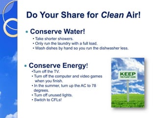 Do Your Share for Clean Air!
Conserve Water!
 • Take shorter showers.
 • Only run the laundry with a full load.
 • Wash dishes by hand so you run the dishwasher less.



Conserve Energy!
 •Turn off the TV.
 • Turn off the computer and video games
    when you finish.
 • In the summer, turn up the AC to 78
   degrees.
 • Turn off unused lights.
 • Switch to CFLs!
 