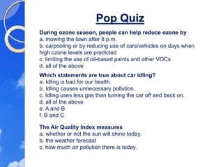 Pop Quiz
During ozone season, people can help reduce ozone by
a. mowing the lawn after 8 p.m.
b. carpooling or by reducing use of cars/vehicles on days when
high ozone levels are predicted
c. limiting the use of oil-based paints and other VOCs
d. all of the above
Which statements are true about car idling?
a. Idling is bad for our health.
b. Idling causes unnecessary pollution.
c. Idling uses less gas than turning the car off and back on.
d. all of the above
e. A and B
f. B and C

The Air Quality Index measures
a. whether or not the sun will shine today.
b. the weather forecast
c. how much air pollution there is today.
 