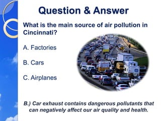 Question & Answer
What is the main source of air pollution in
Cincinnati?

A. Factories

B. Cars

C. Airplanes



B.) Car exhaust contains dangerous pollutants that
  can negatively affect our air quality and health.
 