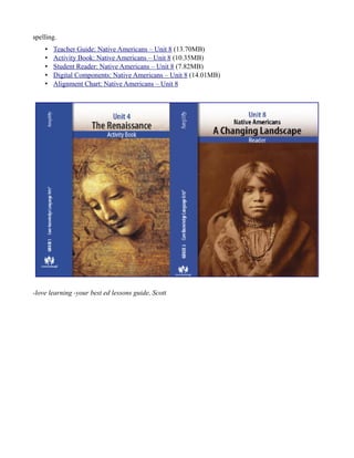 spelling.
• Teacher Guide: Native Americans – Unit 8 (13.70MB)
• Activity Book: Native Americans – Unit 8 (10.35MB)
• Student Reader: Native Americans – Unit 8 (7.82MB)
• Digital Components: Native Americans – Unit 8 (14.01MB)
• Alignment Chart: Native Americans – Unit 8
-love learning -your best ed lessons guide, Scott
 