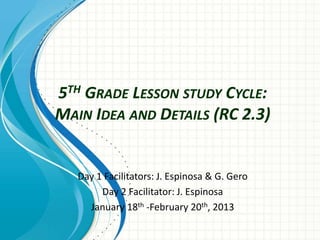 5TH GRADE LESSON STUDY CYCLE:
MAIN IDEA AND DETAILS (RC 2.3)
Day 1 Facilitators: J. Espinosa & G. Gero
Day 2 Facilitator: J. Espinosa
January 18th -February 20th, 2013
 
