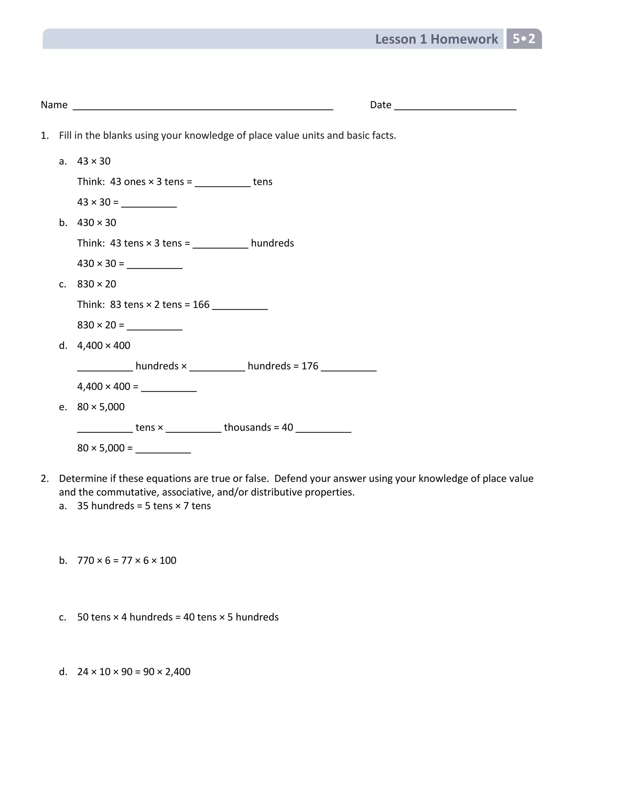Lesson 1 Homework 5•2
Name Date
1. Fill in the blanks using your knowledge of place value units and basic facts.
a. 43 × 30
Think: 43 ones × 3 tens = __________ tens
43 × 30 = __________
b. 430 × 30
Think: 43 tens × 3 tens = __________ hundreds
430 × 30 = __________
c. 830 × 20
Think: 83 tens × 2 tens = 166 __________
830 × 20 = __________
d. 4,400 × 400
__________ hundreds × __________ hundreds = 176 __________
4,400 × 400 = __________
e. 80 × 5,000
__________ tens × __________ thousands = 40 __________
80 × 5,000 = __________
2. Determine if these equations are true or false. Defend your answer using your knowledge of place value
and the commutative, associative, and/or distributive properties.
a. 35 hundreds = 5 tens × 7 tens
b. 770 × 6 = 77 × 6 × 100
c. 50 tens × 4 hundreds = 40 tens × 5 hundreds
d. 24 × 10 × 90 = 90 × 2,400
 