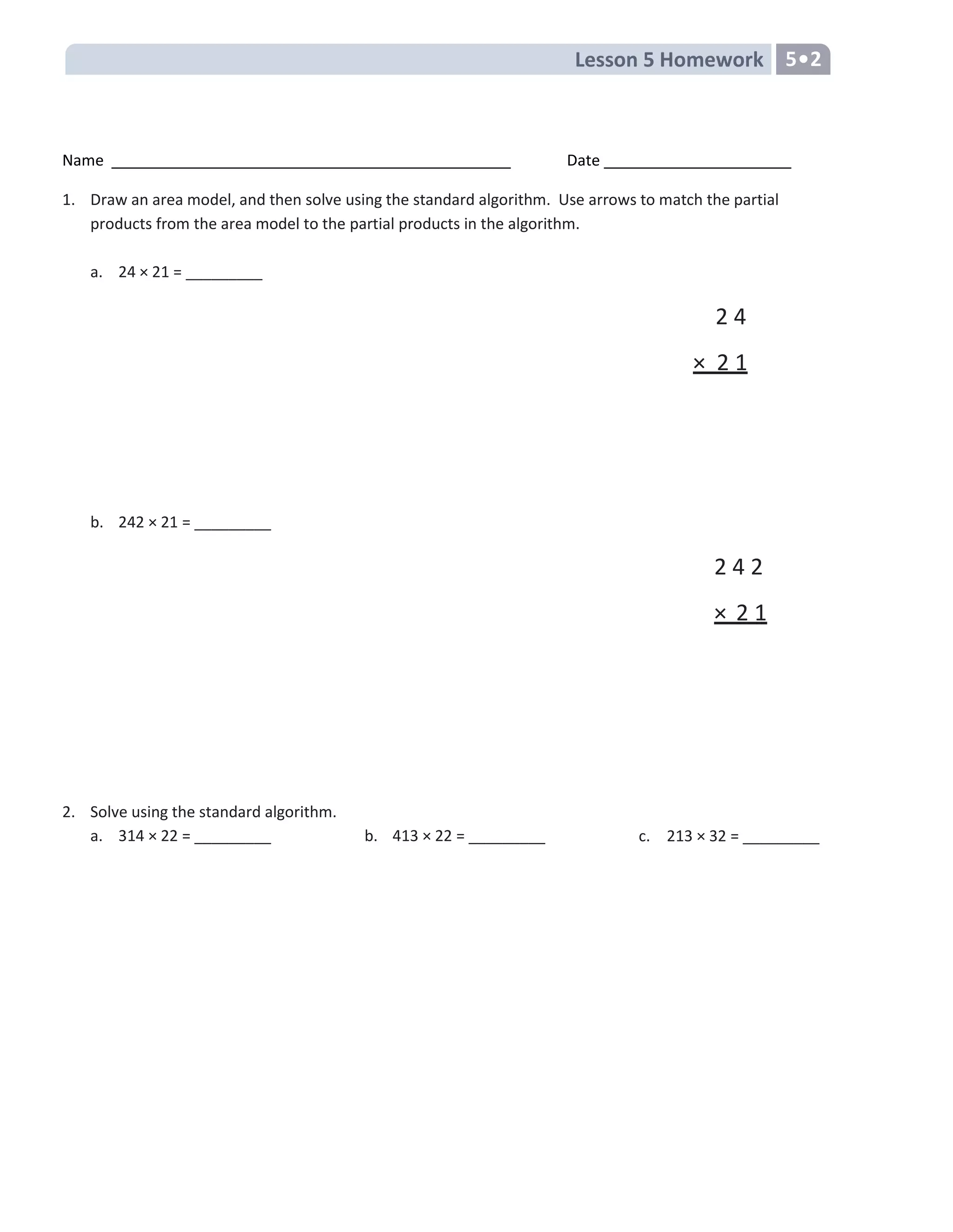 Lesson 5 Homework 5•2
Name Date
1. Draw an area model, and then solve using the standard algorithm. Use arrows to match the partial
products from the area model to the partial products in the algorithm.
a. 24 × 21 = _________
2 4
× 2 1
b. 242 × 21 = _________
2 4 2
× 2 1
2. Solve using the standard algorithm.
a. 314 × 22 = _________ b. 413 × 22 = _________ c. 213 × 32 = _________
 