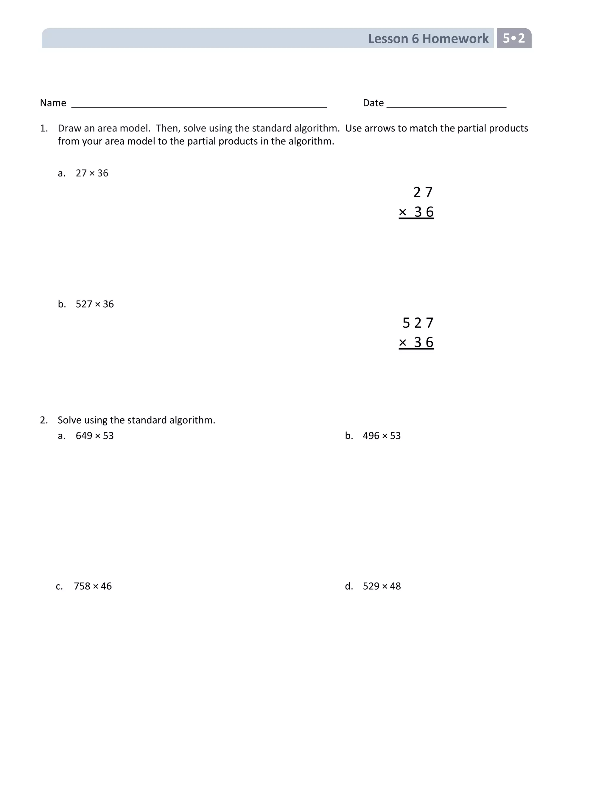 Lesson 6 Homework 5•2
Name Date
1. Draw an area model. Then, solve using the standard algorithm. Use arrows to match the partial products
from your area model to the partial products in the algorithm.
a. 27 × 36
2 7
× 3 6
b. 527 × 36
5 2 7
× 3 6
2. Solve using the standard algorithm.
a. 649 × 53 b. 496 × 53
c. 758 × 46 d. 529 × 48
 