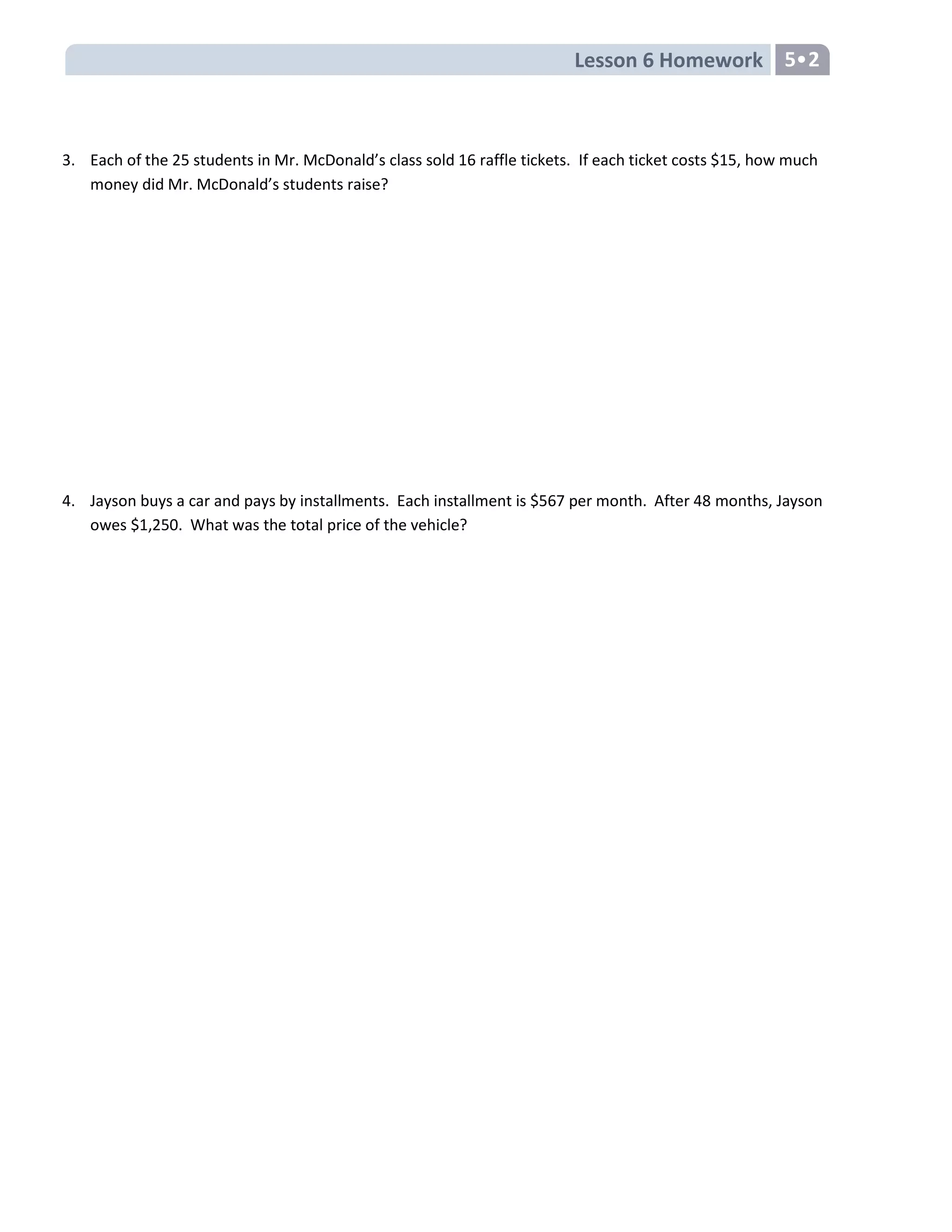 Lesson 6 Homework 5•2
3. Each of the 25 students in Mr. McDonald’s class sold 16 raffle tickets. If each ticket costs $15, how much
money did Mr. McDonald’s students raise?
4. Jayson buys a car and pays by installments. Each installment is $567 per month. After 48 months, Jayson
owes $1,250. What was the total price of the vehicle?
 