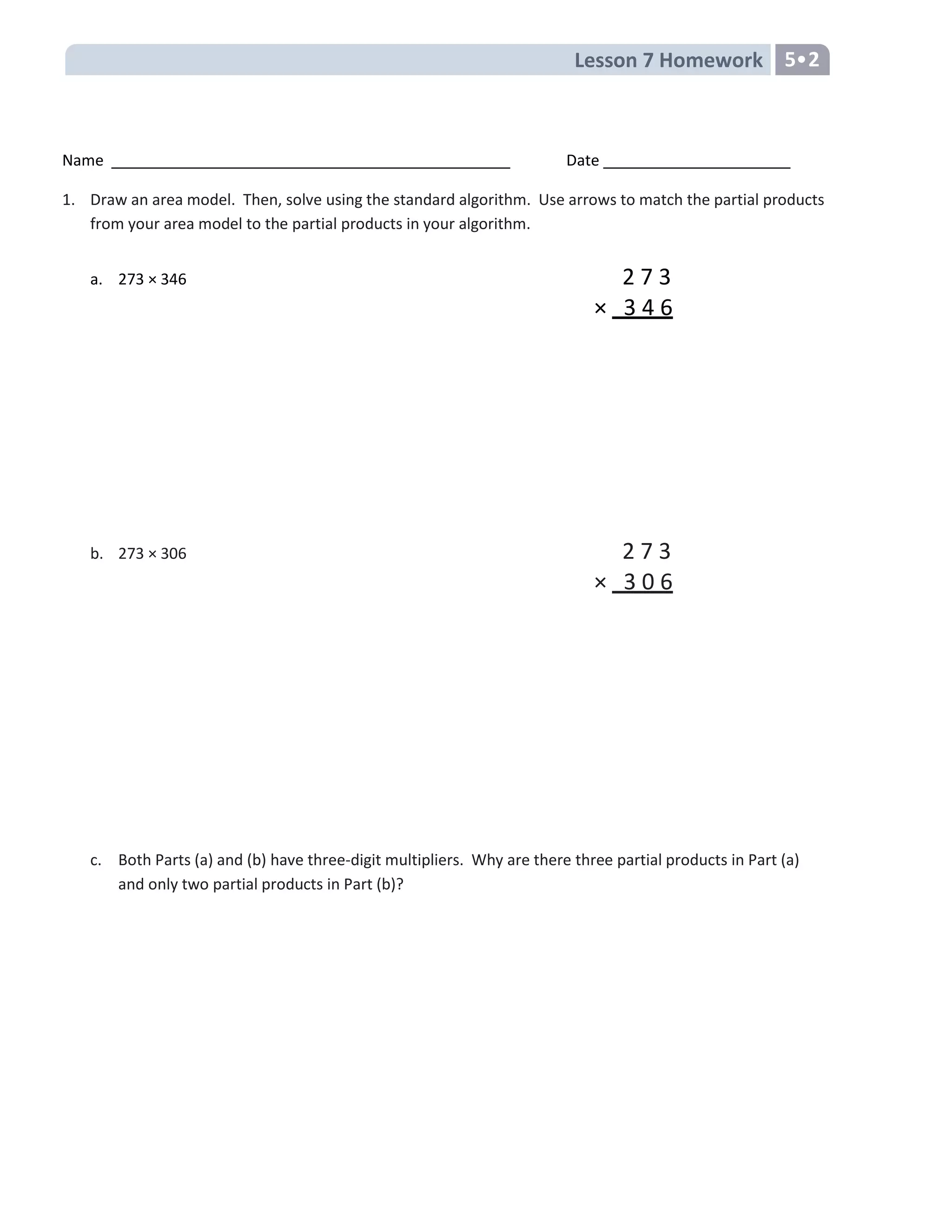 Lesson 7 Homework 5•2
Name Date
1. Draw an area model. Then, solve using the standard algorithm. Use arrows to match the partial products
from your area model to the partial products in your algorithm.
a. 273 × 346 2 7 3
× 3 4 6
b. 273 × 306 2 7 3
× 3 0 6
c. Both Parts (a) and (b) have three-digit multipliers. Why are there three partial products in Part (a)
and only two partial products in Part (b)?
 