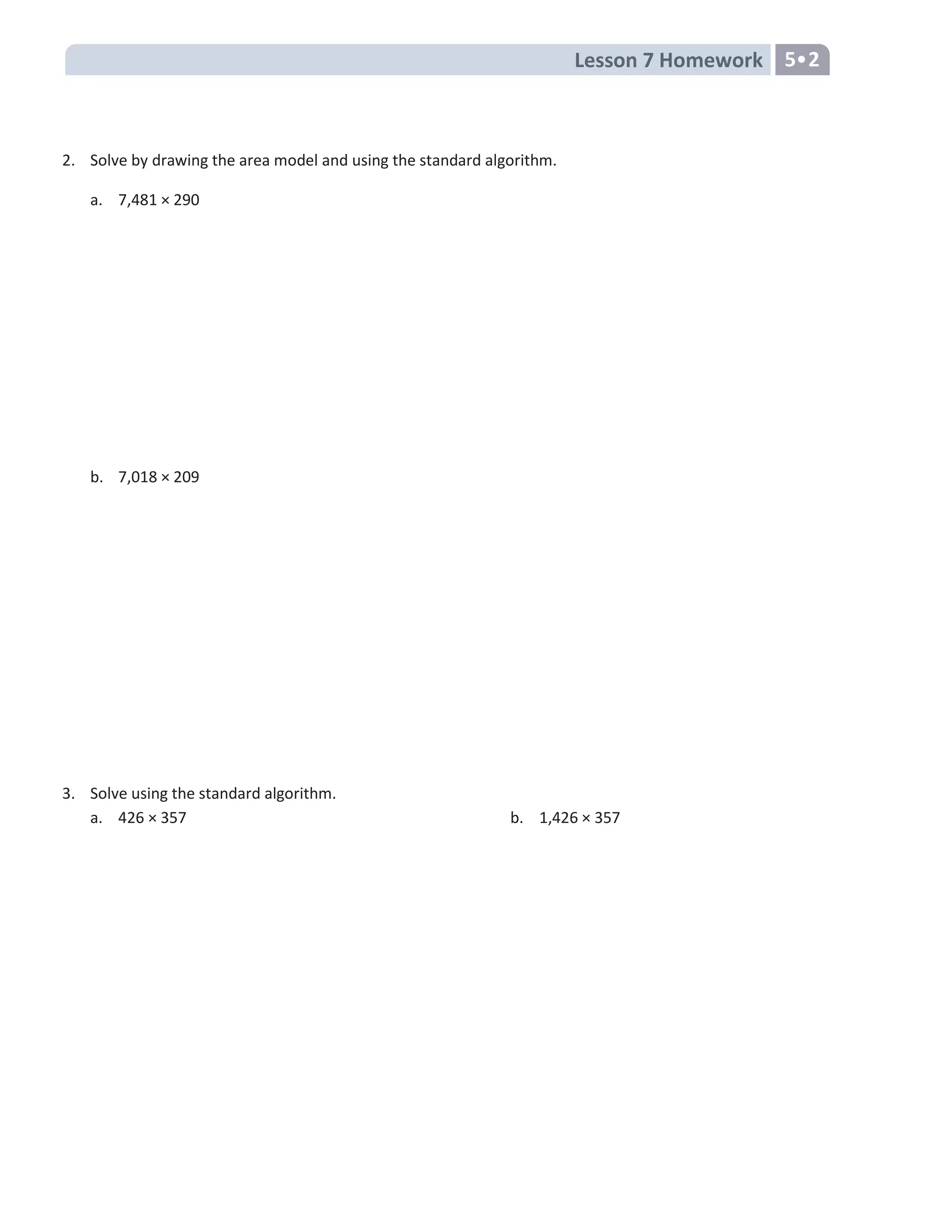 Lesson 7 Homework 5•2
2. Solve by drawing the area model and using the standard algorithm.
a. 7,481 × 290
b. 7,018 × 209
3. Solve using the standard algorithm.
a. 426 × 357 b. 1,426 × 357
 