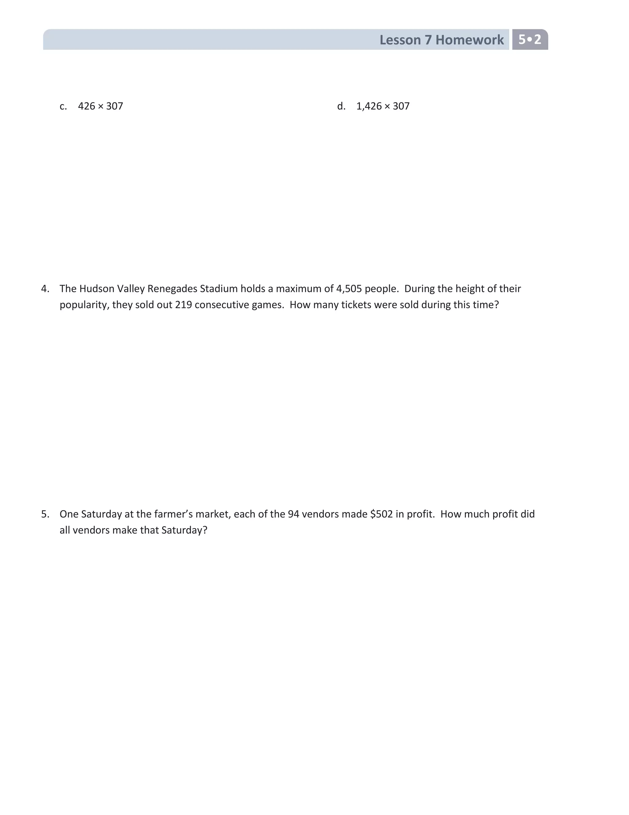 Lesson 7 Homework 5•2
c. 426 × 307 d. 1,426 × 307
4. The Hudson Valley Renegades Stadium holds a maximum of 4,505 people. During the height of their
popularity, they sold out 219 consecutive games. How many tickets were sold during this time?
5. One Saturday at the farmer’s market, each of the 94 vendors made $502 in profit. How much profit did
all vendors make that Saturday?
 