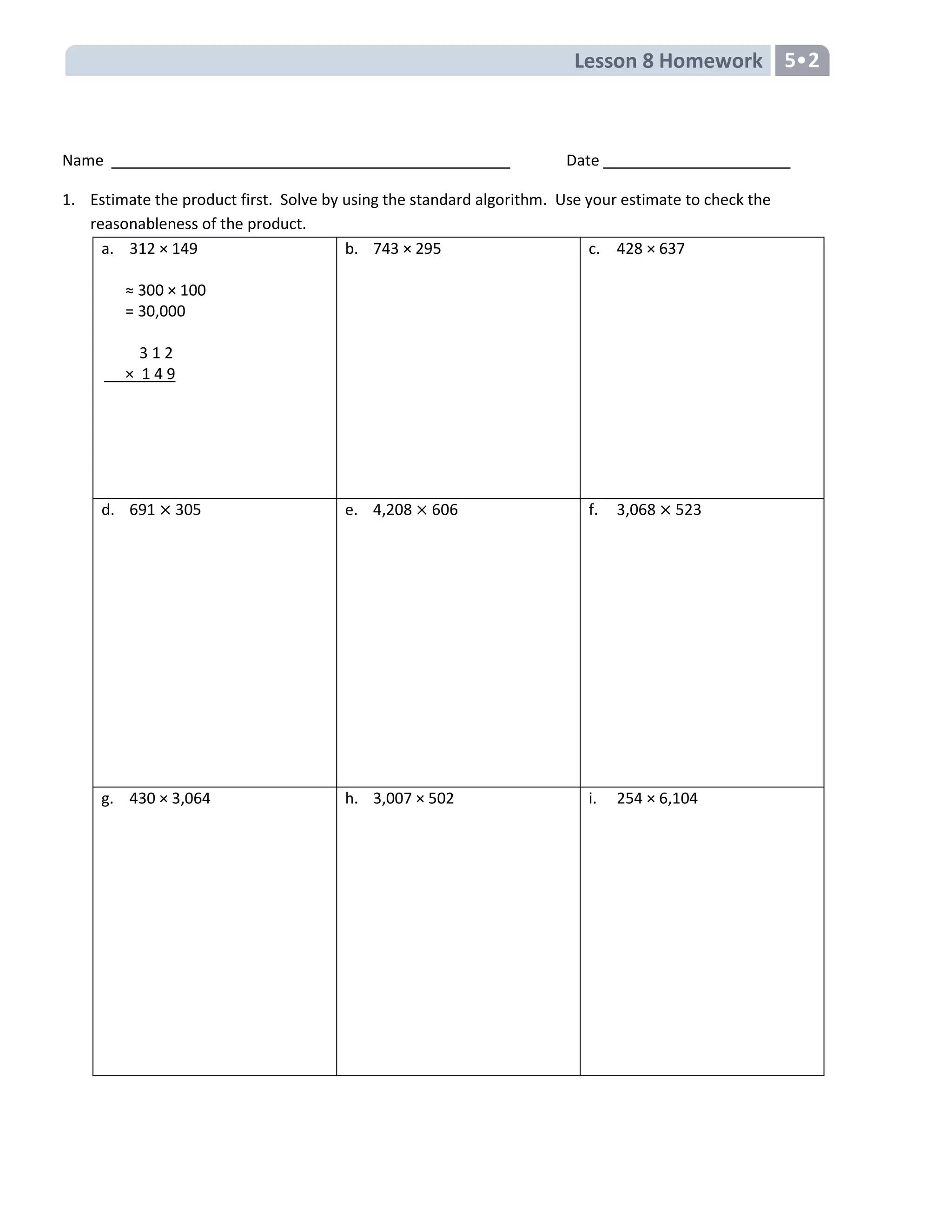 Lesson 8 Homework 5•2
Name Date
1. Estimate the product first. Solve by using the standard algorithm. Use your estimate to check the
reasonableness of the product.
a. 312 × 149
≈ 300 × 100
= 30,000
3 1 2
× 1 4 9
b. 743 × 295 c. 428 × 637
d. 691 305 e. 4,208 606 f. 3,068 523
g. 430 × 3,064 h. 3,007 × 502 i. 254 × 6,104
 