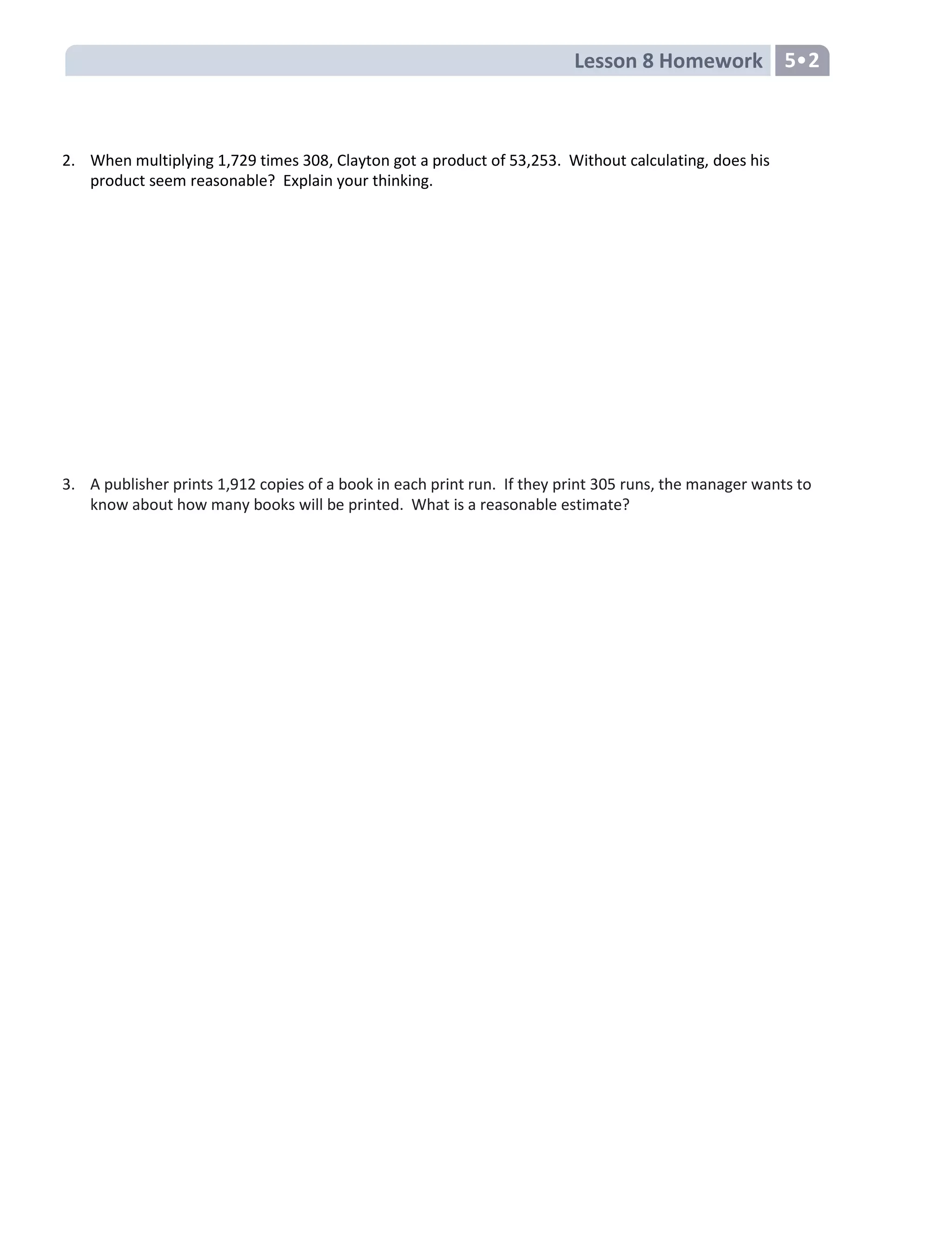 Lesson 8 Homework 5•2
2. When multiplying 1,729 times 308, Clayton got a product of 53,253. Without calculating, does his
product seem reasonable? Explain your thinking.
3. A publisher prints 1,912 copies of a book in each print run. If they print 305 runs, the manager wants to
know about how many books will be printed. What is a reasonable estimate?
 