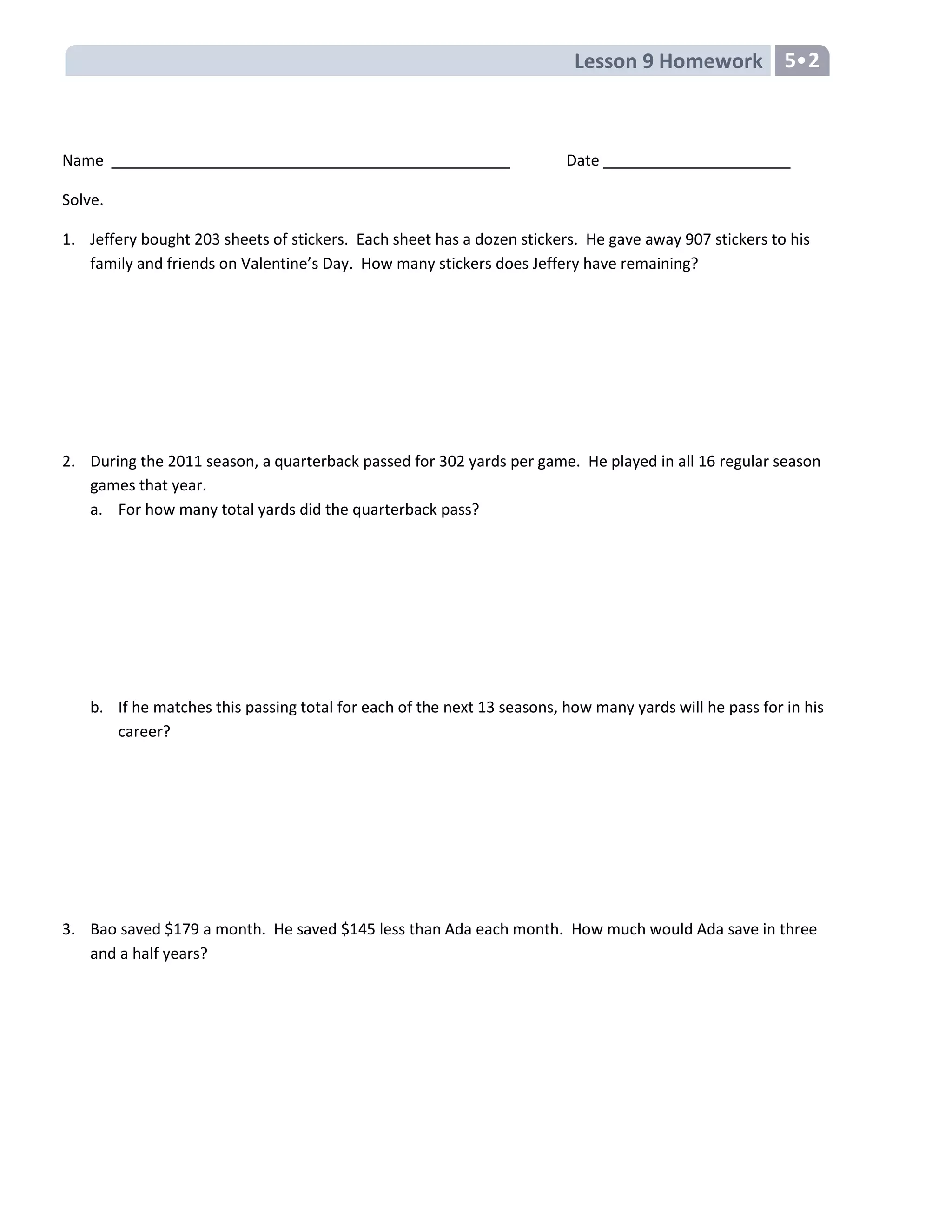 Lesson 9 Homework 5•2
Name Date
Solve.
1. Jeffery bought 203 sheets of stickers. Each sheet has a dozen stickers. He gave away 907 stickers to his
family and friends on Valentine’s Day. How many stickers does Jeffery have remaining?
2. During the 2011 season, a quarterback passed for 302 yards per game. He played in all 16 regular season
games that year.
a. For how many total yards did the quarterback pass?
b. If he matches this passing total for each of the next 13 seasons, how many yards will he pass for in his
career?
3. Bao saved $179 a month. He saved $145 less than Ada each month. How much would Ada save in three
and a half years?
 