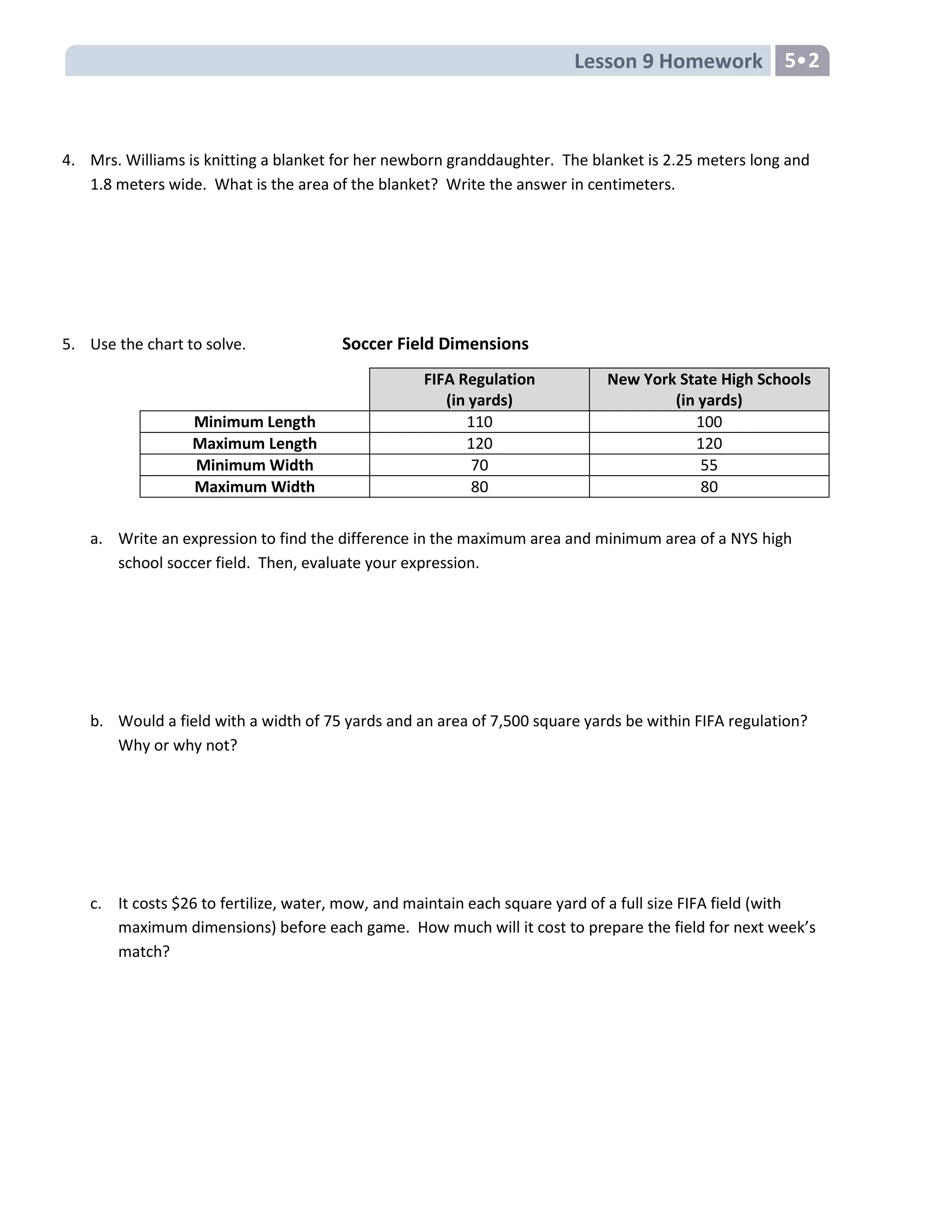 Lesson 9 Homework 5•2
4. Mrs. Williams is knitting a blanket for her newborn granddaughter. The blanket is 2.25 meters long and
1.8 meters wide. What is the area of the blanket? Write the answer in centimeters.
5. Use the chart to solve. Soccer Field Dimensions
a. Write an expression to find the difference in the maximum area and minimum area of a NYS high
school soccer field. Then, evaluate your expression.
b. Would a field with a width of 75 yards and an area of 7,500 square yards be within FIFA regulation?
Why or why not?
c. It costs $26 to fertilize, water, mow, and maintain each square yard of a full size FIFA field (with
maximum dimensions) before each game. How much will it cost to prepare the field for next week’s
match?
FIFA Regulation
(in yards)
New York State High Schools
(in yards)
Minimum Length 110 100
Maximum Length 120 120
Minimum Width 70 55
Maximum Width 80 80
 