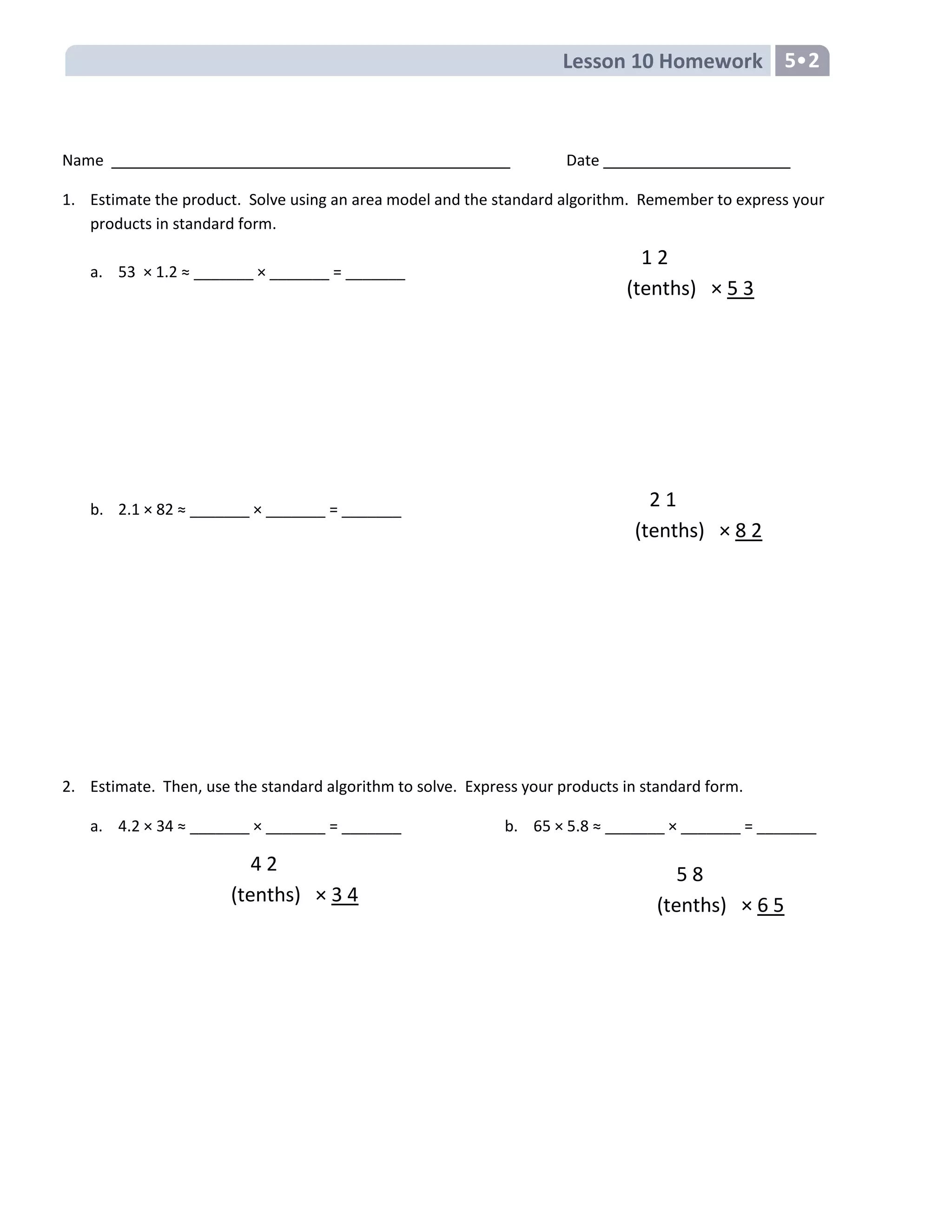 Lesson 10 Homework 5•2
1 2
(tenths) × 5 3
2 1
(tenths) × 8 2
4 2
(tenths) × 3 4
5 8
(tenths) × 6 5
Name Date
1. Estimate the product. Solve using an area model and the standard algorithm. Remember to express your
products in standard form.
a. 53 × 1.2 ≈ _______ × _______ = _______
b. 2.1 × 82 ≈ _______ × _______ = _______
2. Estimate. Then, use the standard algorithm to solve. Express your products in standard form.
a. 4.2 × 34 ≈ _______ × _______ = _______ b. 65 × 5.8 ≈ _______ × _______ = _______
 