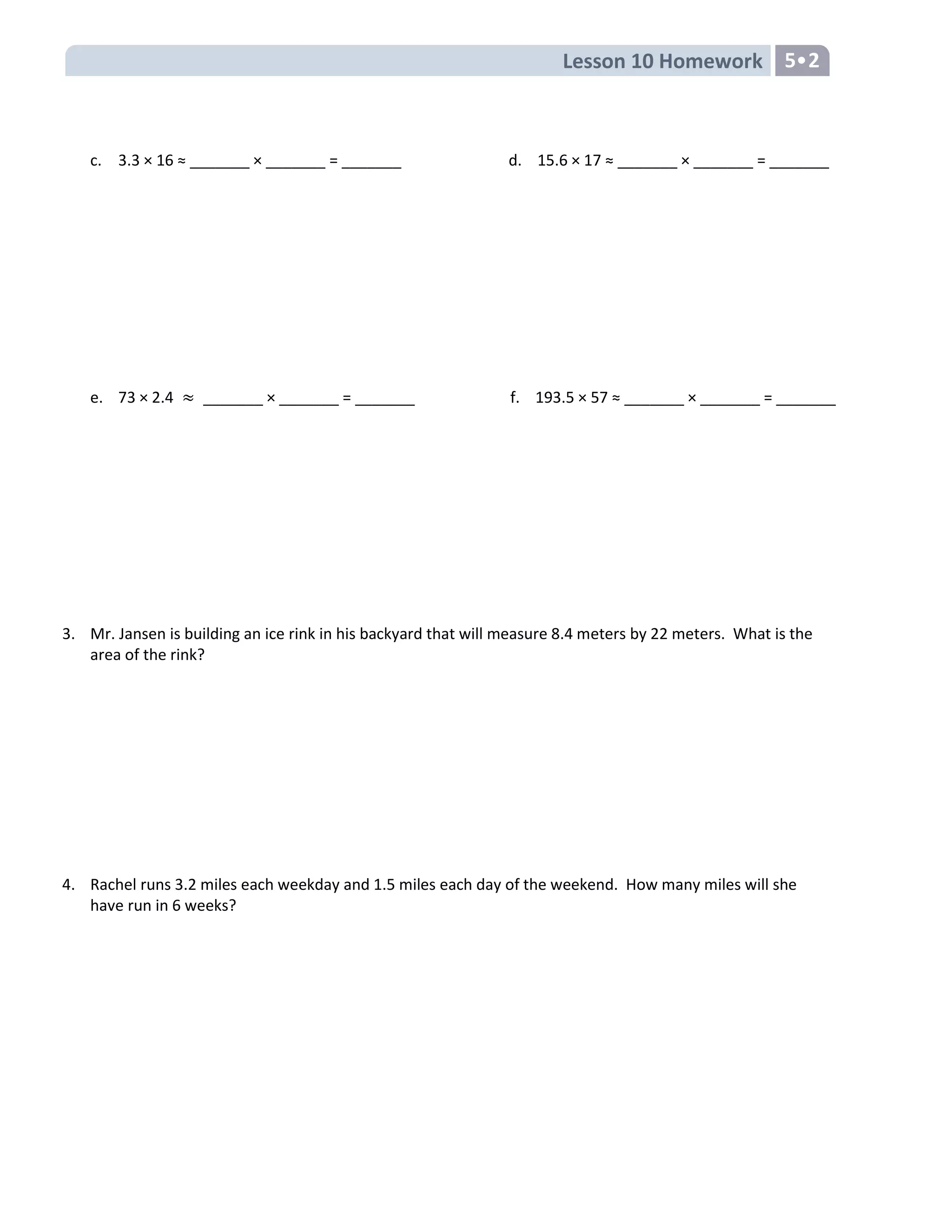 Lesson 10 Homework 5•2
c. 3.3 × 16 ≈ _______ × _______ = _______ d. 15.6 × 17 ≈ _______ × _______ = _______
e. 73 × 2.4 _______ × _______ = _______ f. 193.5 × 57 ≈ _______ × _______ = _______
3. Mr. Jansen is building an ice rink in his backyard that will measure 8.4 meters by 22 meters. What is the
area of the rink?
4. Rachel runs 3.2 miles each weekday and 1.5 miles each day of the weekend. How many miles will she
have run in 6 weeks?
 