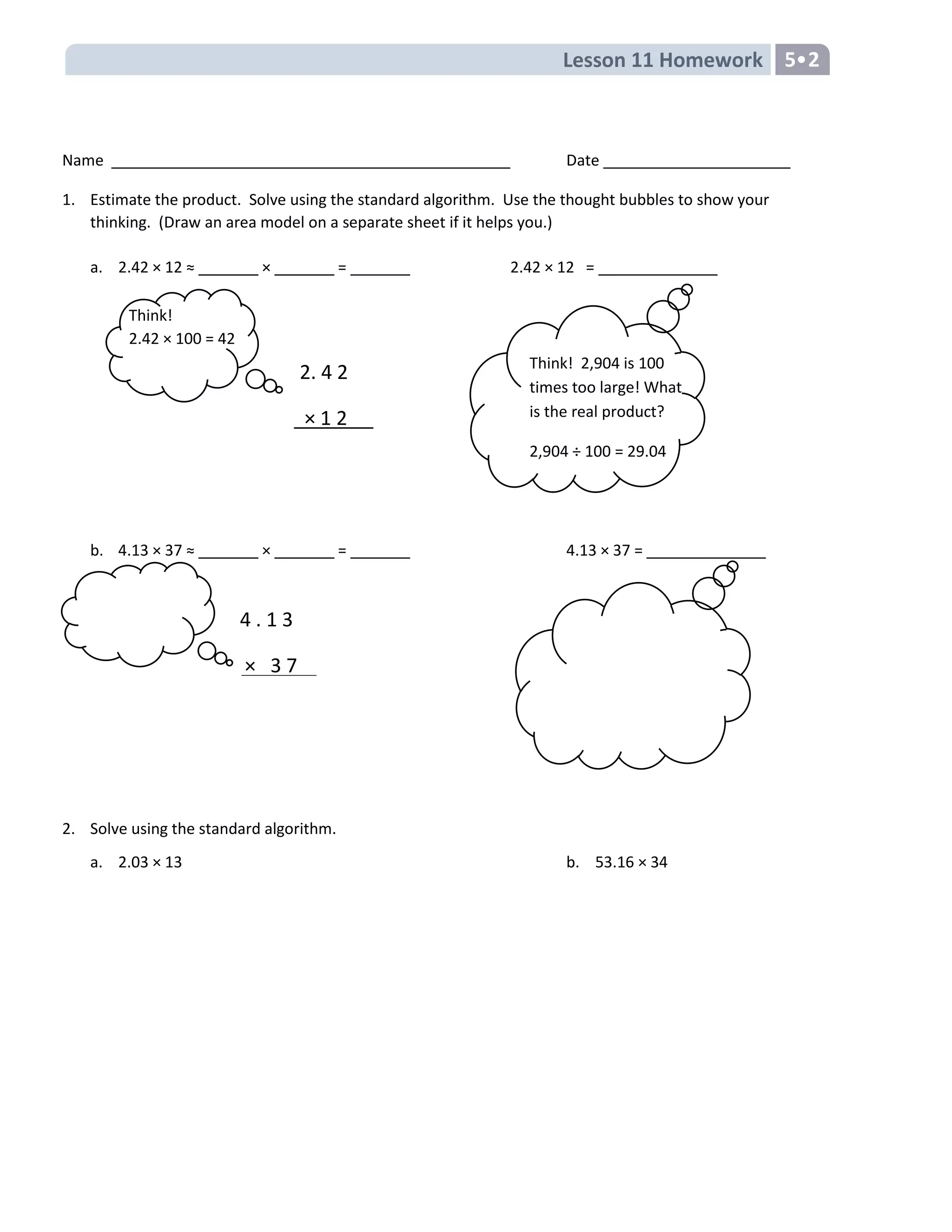 Lesson 11 Homework 5
Name Date
1. Estimate the product. Solve using the standard algorithm. Use the thought bubbles to show your
thinking. (Draw an area model on a separate sheet if it helps you.)
a. 2.42 × 12 ≈ _______ × _______ = _______ 2.42 × 12 = ______________
b. 4.13 × 37 ≈ _______ × _______ = _______ 4.13 × 37 = ______________
2. Solve using the standard algorithm.
a. 2.03 × 13 b. 53.16 × 34
Think!
2.42 × 100 = 42
2. 4 2
× 1 2
4 . 1 3
× 3 7
Think! 2,904 is 100
times too large! What
is the real product?
2,904 ÷ 100 = 29.04
 