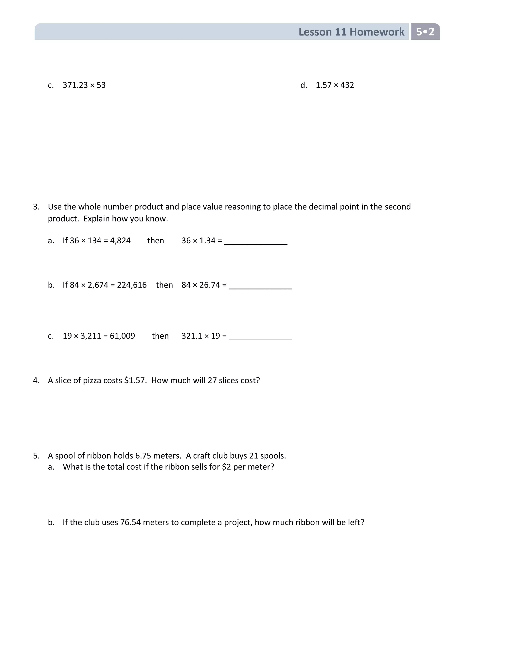 Lesson 11 Homework 5
c. 371.23 × 53 d. 1.57 × 432
3. Use the whole number product and place value reasoning to place the decimal point in the second
product. Explain how you know.
a. If 36 × 134 = 4,824 then 36 × 1.34 = ______________
b. If 84 × 2,674 = 224,616 then 84 × 26.74 = ______________
c. 19 × 3,211 = 61,009 then 321.1 × 19 = ______________
4. A slice of pizza costs $1.57. How much will 27 slices cost?
5. A spool of ribbon holds 6.75 meters. A craft club buys 21 spools.
a. What is the total cost if the ribbon sells for $2 per meter?
b. If the club uses 76.54 meters to complete a project, how much ribbon will be left?
 