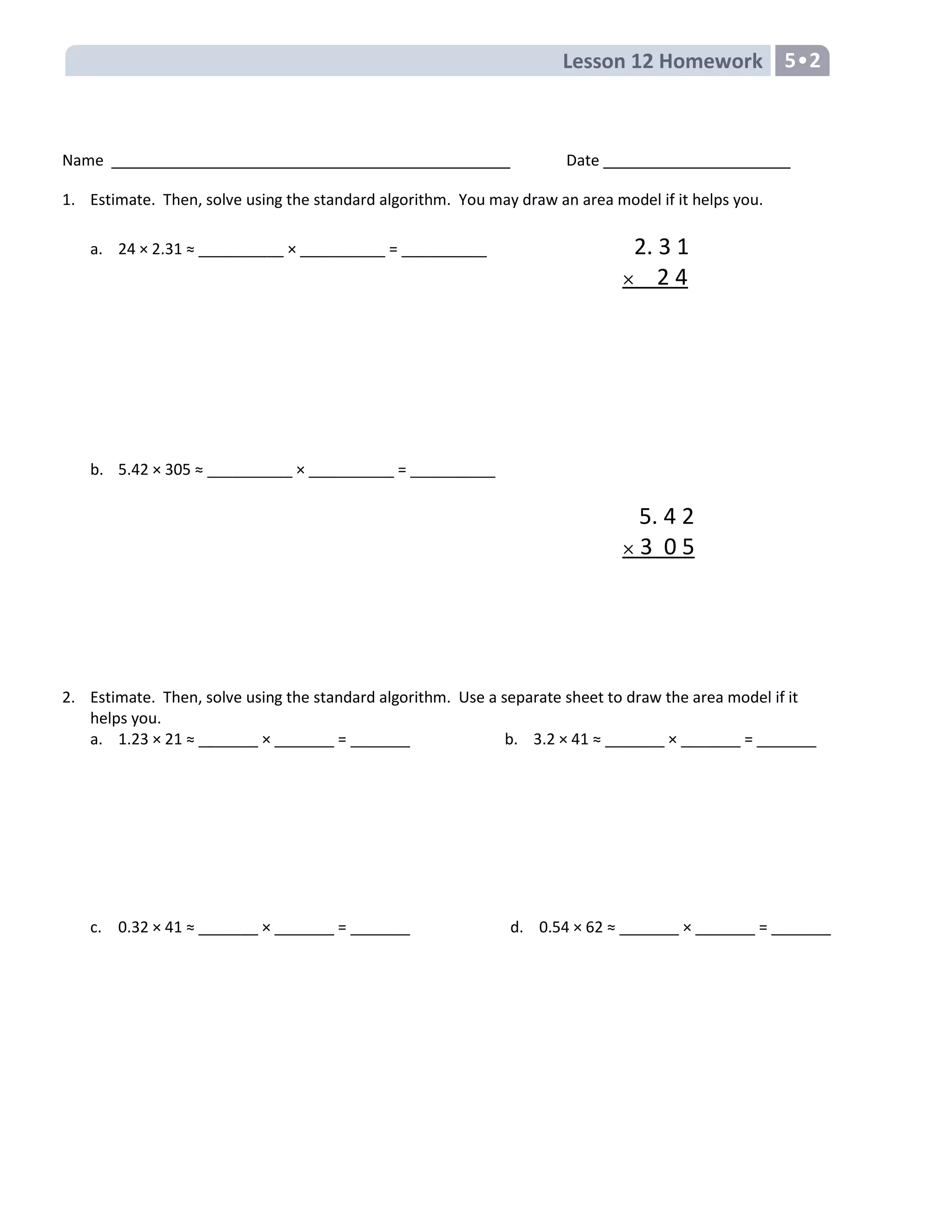 Lesson 12 Homework 5•2
Name Date
1. Estimate. Then, solve using the standard algorithm. You may draw an area model if it helps you.
a. 24 × 2.31 ≈ __________ × __________ = __________ 2. 3 1
2 4
b. 5.42 × 305 ≈ __________ × __________ = __________
5. 4 2
3 0 5
2. Estimate. Then, solve using the standard algorithm. Use a separate sheet to draw the area model if it
helps you.
a. 1.23 × 21 ≈ _______ × _______ = _______ b. 3.2 × 41 ≈ _______ × _______ = _______
c. 0.32 × 41 ≈ _______ × _______ = _______ d. 0.54 × 62 ≈ _______ × _______ = _______
 