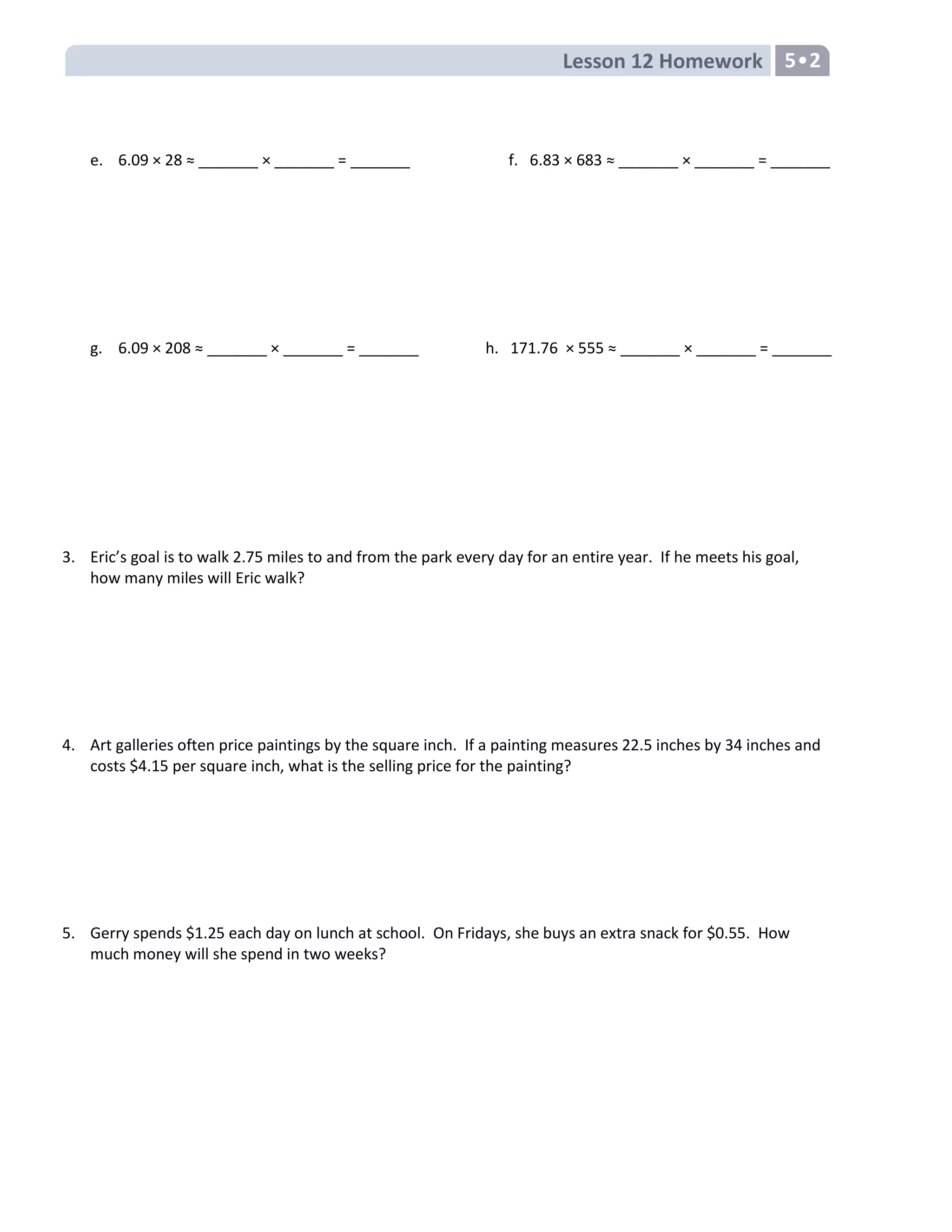 Lesson 12 Homework 5•2
e. 6.09 × 28 ≈ _______ × _______ = _______ f. 6.83 × 683 ≈ _______ × _______ = _______
g. 6.09 × 208 ≈ _______ × _______ = _______ h. 171.76 × 555 ≈ _______ × _______ = _______
3. Eric’s goal is to walk 2.75 miles to and from the park every day for an entire year. If he meets his goal,
how many miles will Eric walk?
4. Art galleries often price paintings by the square inch. If a painting measures 22.5 inches by 34 inches and
costs $4.15 per square inch, what is the selling price for the painting?
5. Gerry spends $1.25 each day on lunch at school. On Fridays, she buys an extra snack for $0.55. How
much money will she spend in two weeks?
 