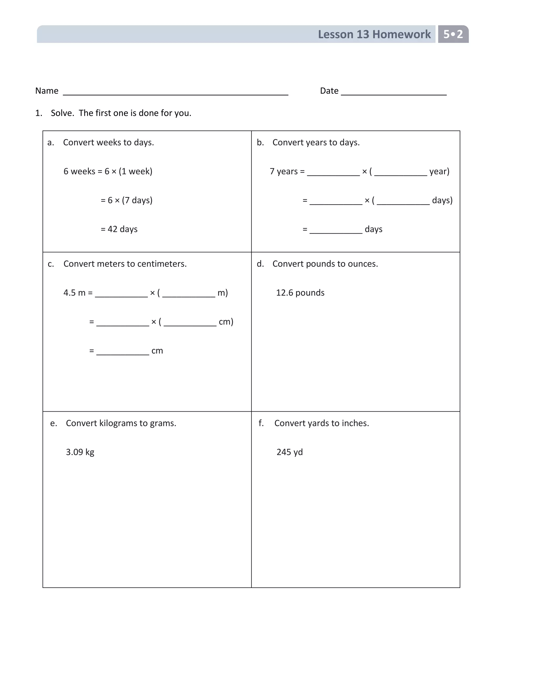 Lesson 13 Homework 5•2
Name Date
1. Solve. The first one is done for you.
a. Convert weeks to days.
6 weeks = 6 × (1 week)
= 6 × (7 days)
= 42 days
b. Convert years to days.
7 years = ___________ × ( ___________ year)
= ___________ × ( ___________ days)
= ___________ days
c. Convert meters to centimeters.
4.5 m = ___________ × ( ___________ m)
= ___________ × ( ___________ cm)
= ___________ cm
d. Convert pounds to ounces.
12.6 pounds
e. Convert kilograms to grams.
3.09 kg
f. Convert yards to inches.
245 yd
 