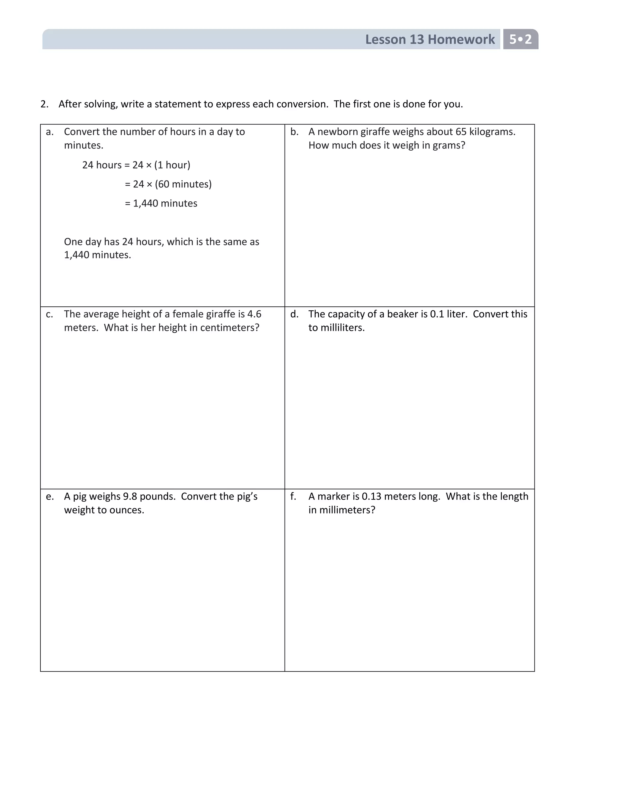 Lesson 13 Homework 5•2
2. After solving, write a statement to express each conversion. The first one is done for you.
a. Convert the number of hours in a day to
minutes.
24 hours = 24 × (1 hour)
= 24 × (60 minutes)
= 1,440 minutes
One day has 24 hours, which is the same as
1,440 minutes.
b. A newborn giraffe weighs about 65 kilograms.
How much does it weigh in grams?
c. The average height of a female giraffe is 4.6
meters. What is her height in centimeters?
d. The capacity of a beaker is 0.1 liter. Convert this
to milliliters.
e. A pig weighs 9.8 pounds. Convert the pig’s
weight to ounces.
f. A marker is 0.13 meters long. What is the length
in millimeters?
 