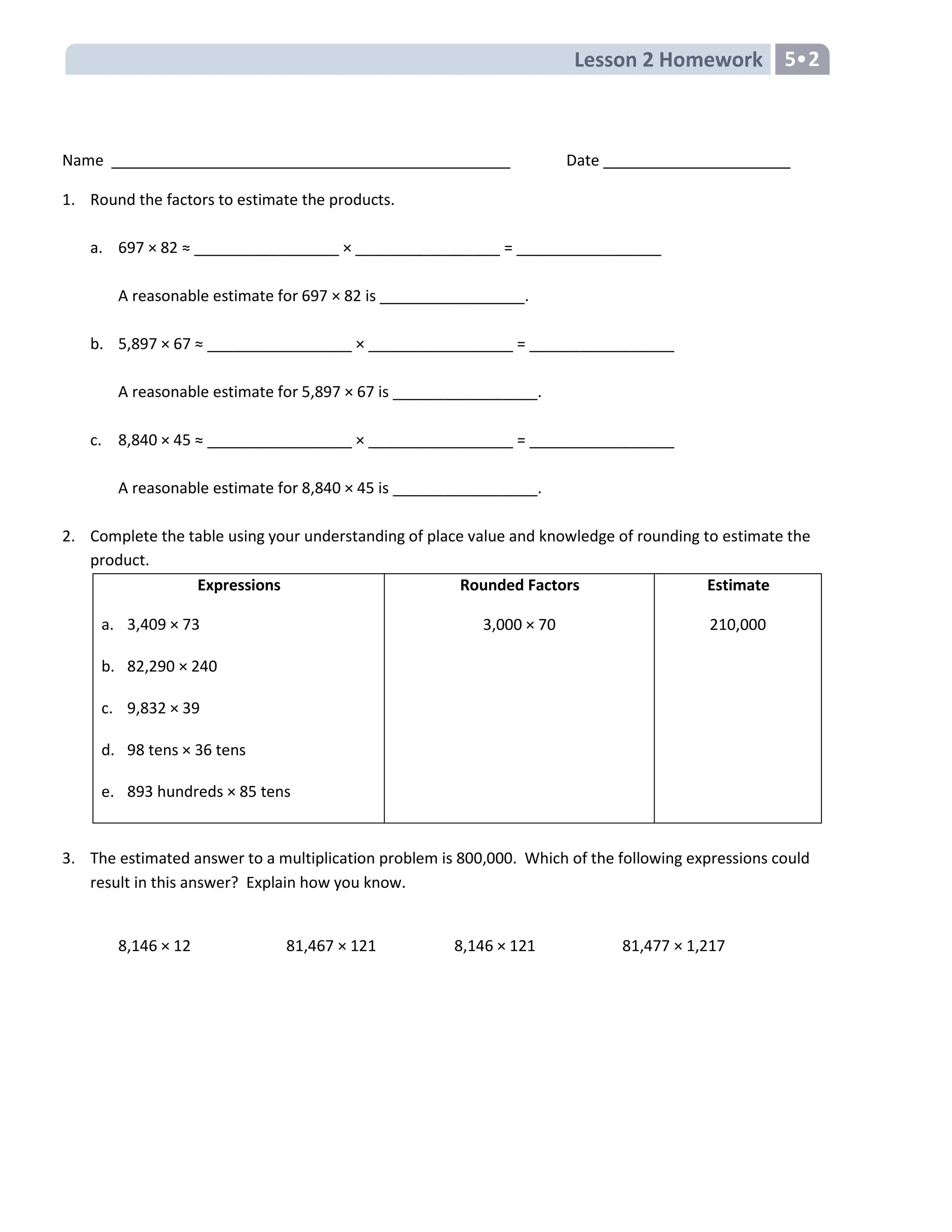 Lesson 2 Homework 5•2
Name Date
1. Round the factors to estimate the products.
a. 697 × 82 ≈ _________________ × _________________ = _________________
A reasonable estimate for 697 × 82 is _________________.
b. 5,897 × 67 ≈ _________________ × _________________ = _________________
A reasonable estimate for 5,897 × 67 is _________________.
c. 8,840 × 45 ≈ _________________ × _________________ = _________________
A reasonable estimate for 8,840 × 45 is _________________.
2. Complete the table using your understanding of place value and knowledge of rounding to estimate the
product.
Expressions
a. 3,409 × 73
b. 82,290 × 240
c. 9,832 × 39
d. 98 tens × 36 tens
e. 893 hundreds × 85 tens
Rounded Factors
3,000 × 70
Estimate
210,000
3. The estimated answer to a multiplication problem is 800,000. Which of the following expressions could
result in this answer? Explain how you know.
8,146 × 12 81,467 × 121 8,146 × 121 81,477 × 1,217
 