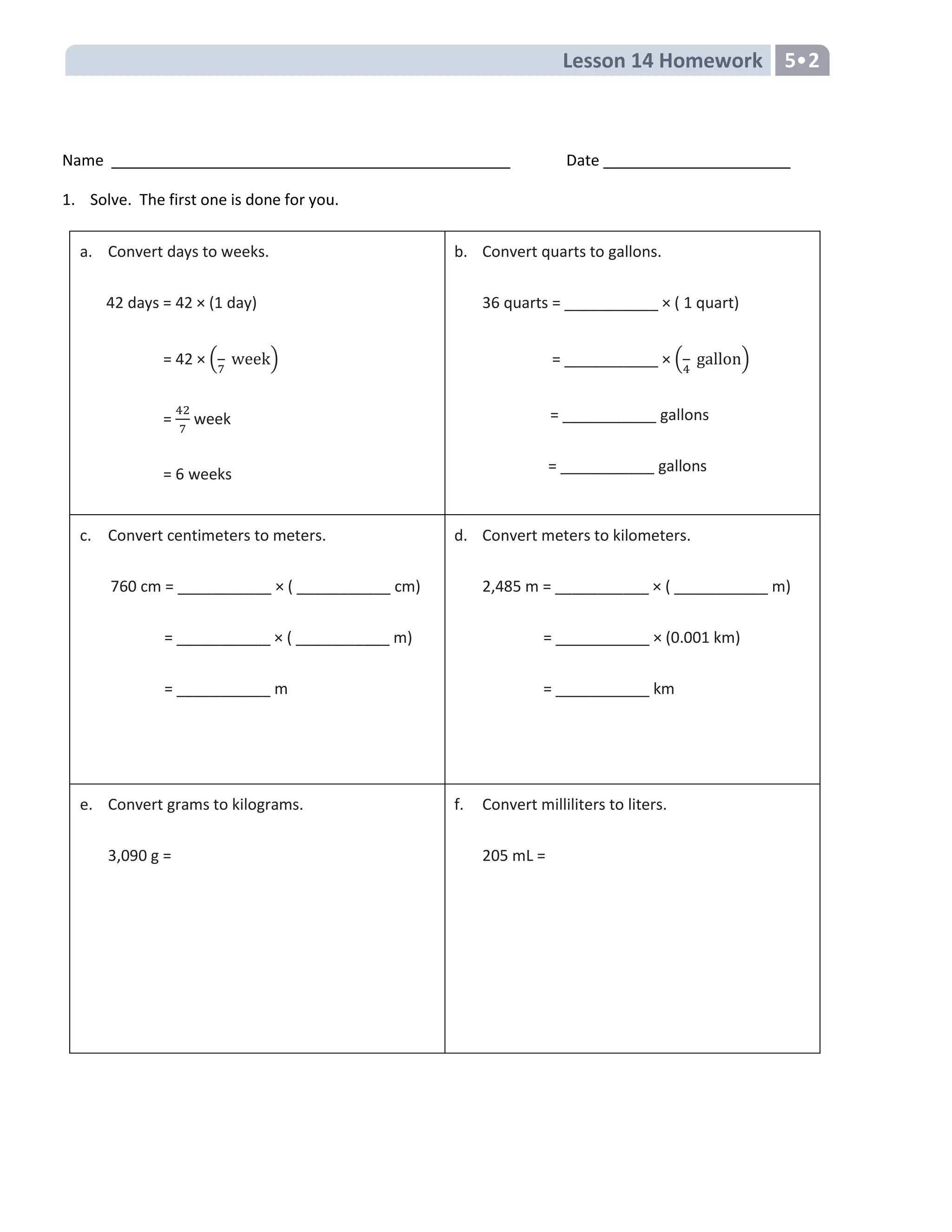 Lesson 14 Homework 5•2
Name Date
1. Solve. The first one is done for you.
a. Convert days to weeks.
42 days = 42 × (1 day)
= 42 × ( )
= week
= 6 weeks
b. Convert quarts to gallons.
36 quarts = ___________ × ( 1 quart)
= ___________ × ( gallon)
= ___________ gallons
= ___________ gallons
c. Convert centimeters to meters.
760 cm = ___________ × ( ___________ cm)
= ___________ × ( ___________ m)
= ___________ m
d. Convert meters to kilometers.
2,485 m = ___________ × ( ___________ m)
= ___________ × (0.001 km)
= ___________ km
e. Convert grams to kilograms.
3,090 g =
f. Convert milliliters to liters.
205 mL =
 