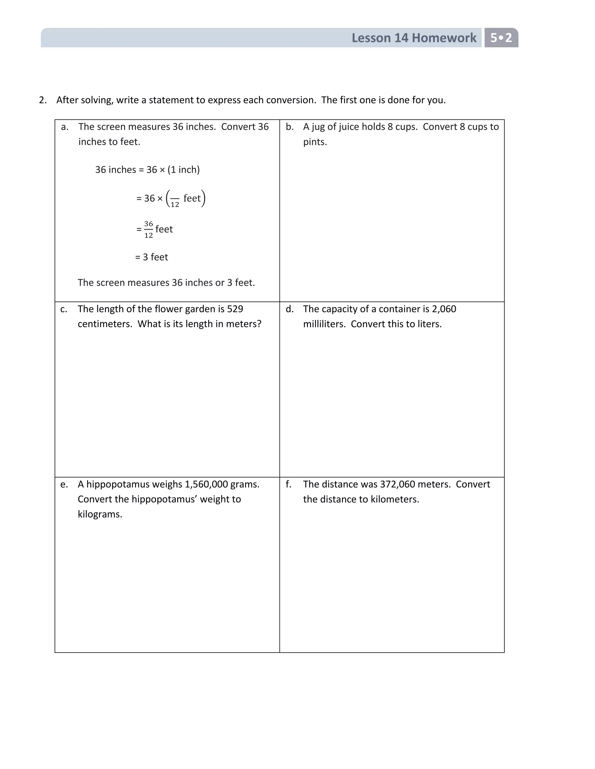 Lesson 14 Homework 5•2
2. After solving, write a statement to express each conversion. The first one is done for you.
a. The screen measures 36 inches. Convert 36
inches to feet.
36 inches = 36 × (1 inch)
= 36 × ( t)
=
36
feet
= 3 feet
The screen measures 36 inches or 3 feet.
b. A jug of juice holds 8 cups. Convert 8 cups to
pints.
c. The length of the flower garden is 529
centimeters. What is its length in meters?
d. The capacity of a container is 2,060
milliliters. Convert this to liters.
e. A hippopotamus weighs 1,560,000 grams.
Convert the hippopotamus’ weight to
kilograms.
f. The distance was 372,060 meters. Convert
the distance to kilometers.
 