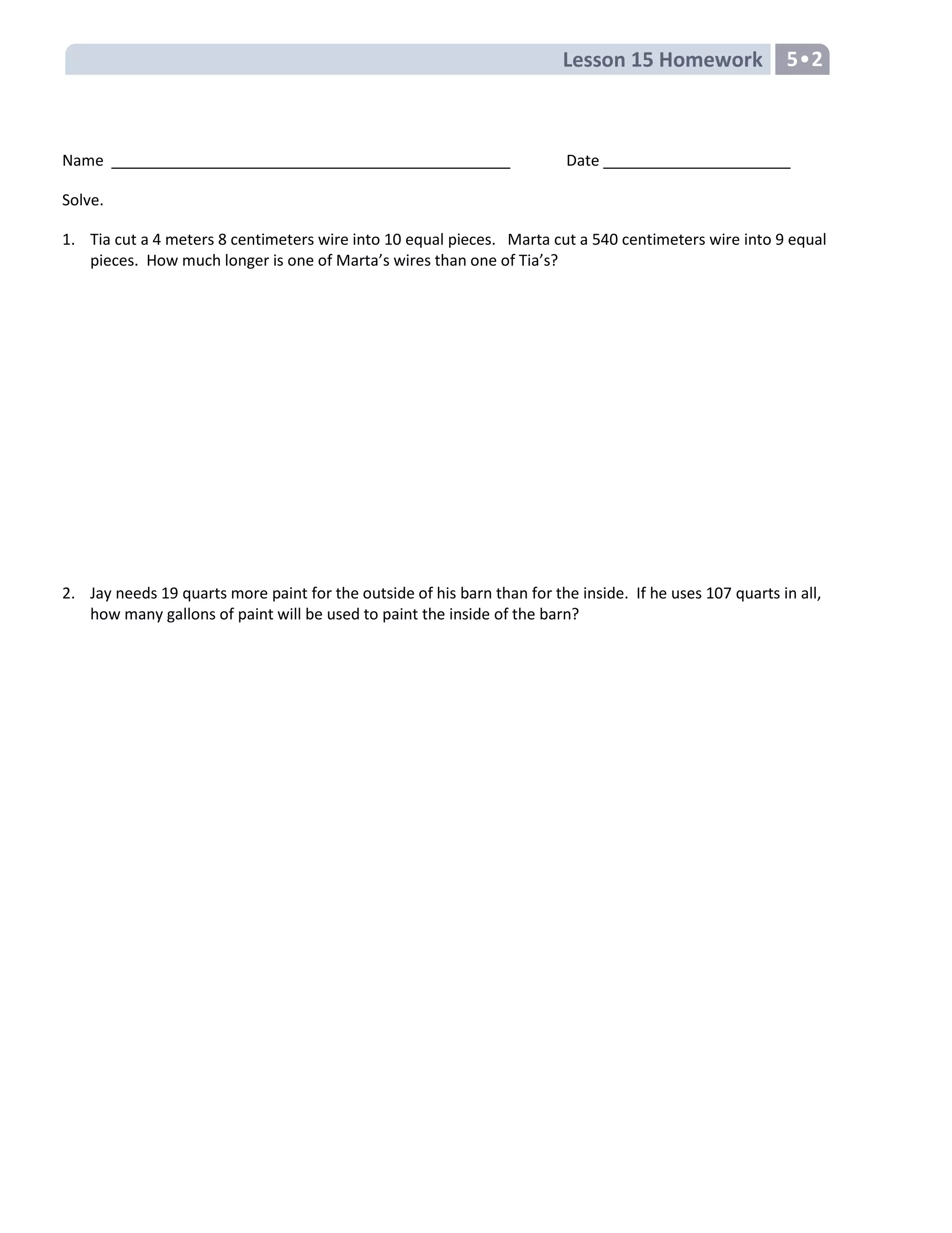 Lesson 15 Homework 5•2
Name Date
Solve.
1. Tia cut a 4 meters 8 centimeters wire into 10 equal pieces. Marta cut a 540 centimeters wire into 9 equal
pieces. How much longer is one of Marta’s wires than one of Tia’s?
2. Jay needs 19 quarts more paint for the outside of his barn than for the inside. If he uses 107 quarts in all,
how many gallons of paint will be used to paint the inside of the barn?
 