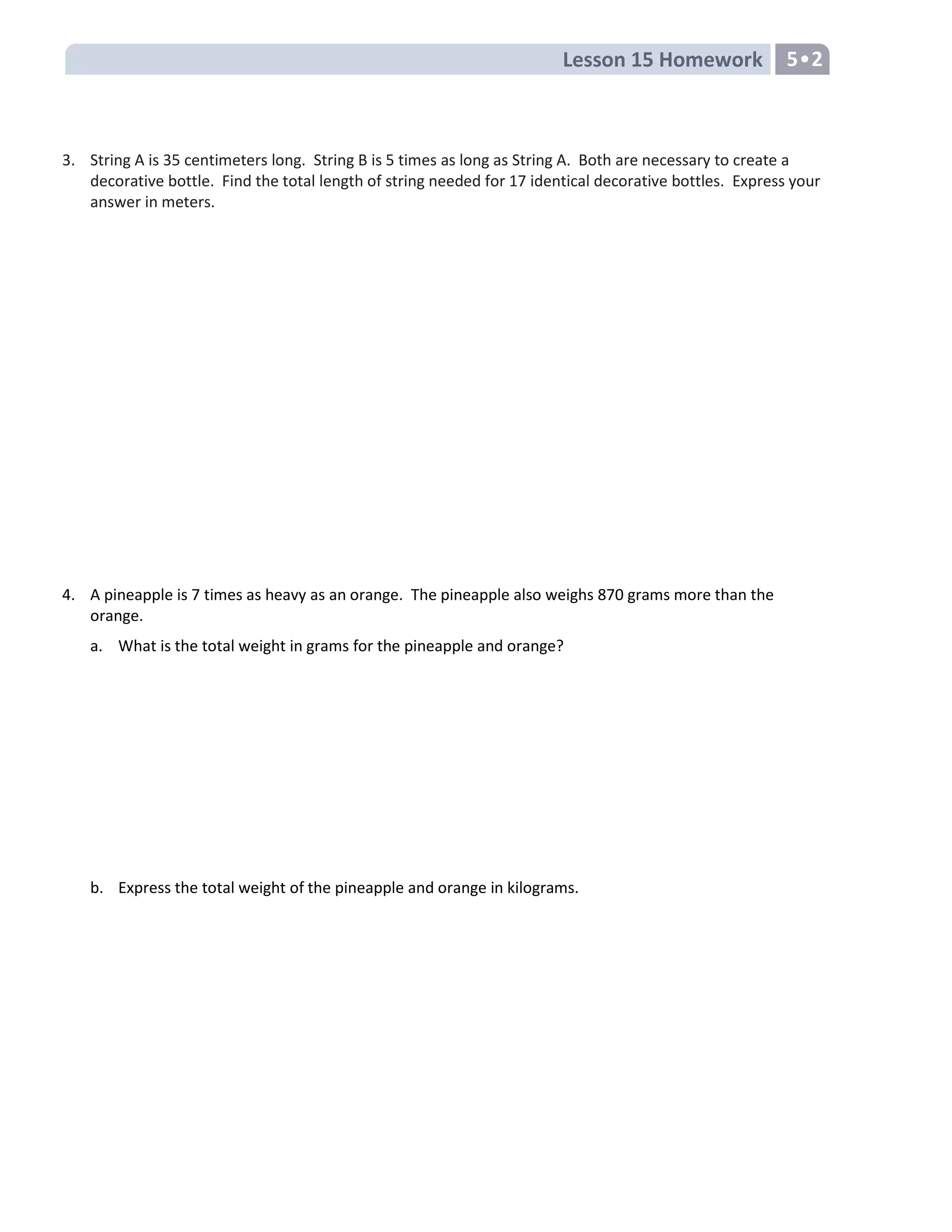 Lesson 15 Homework 5•2
3. String A is 35 centimeters long. String B is 5 times as long as String A. Both are necessary to create a
decorative bottle. Find the total length of string needed for 17 identical decorative bottles. Express your
answer in meters.
4. A pineapple is 7 times as heavy as an orange. The pineapple also weighs 870 grams more than the
orange.
a. What is the total weight in grams for the pineapple and orange?
b. Express the total weight of the pineapple and orange in kilograms.
 