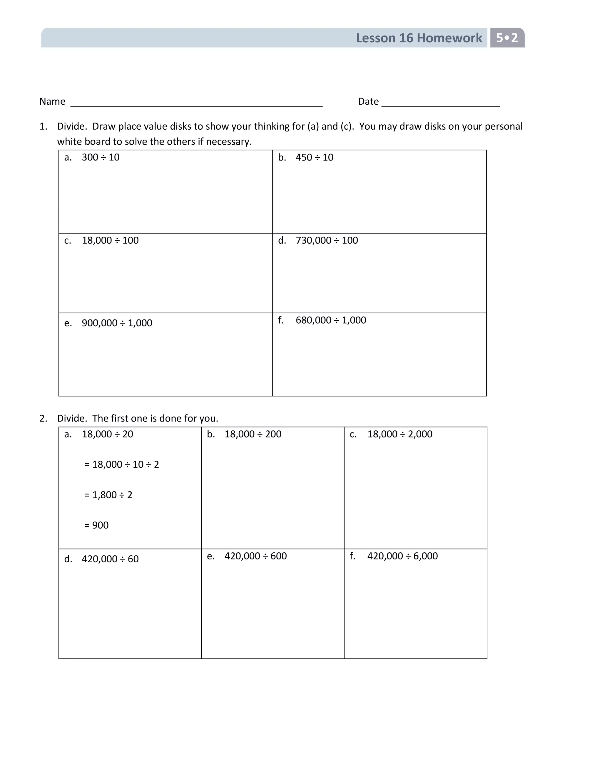 Lesson 16 Homework 5
Name Date
1. Divide. Draw place value disks to show your thinking for (a) and (c). You may draw disks on your personal
white board to solve the others if necessary.
a. 300 ÷ 10 b. 450 ÷ 10
c. 18,000 ÷ 100 d. 730,000 ÷ 100
e. 900,000 ÷ 1,000 f. 680,000 ÷ 1,000
2. Divide. The first one is done for you.
a. 18,000 ÷ 20
= 18,000 ÷ 10 ÷ 2
= 1,800 ÷ 2
= 900
b. 18,000 ÷ 200 c. 18,000 ÷ 2,000
d. 420,000 ÷ 60 e. 420,000 ÷ 600 f. 420,000 ÷ 6,000
 