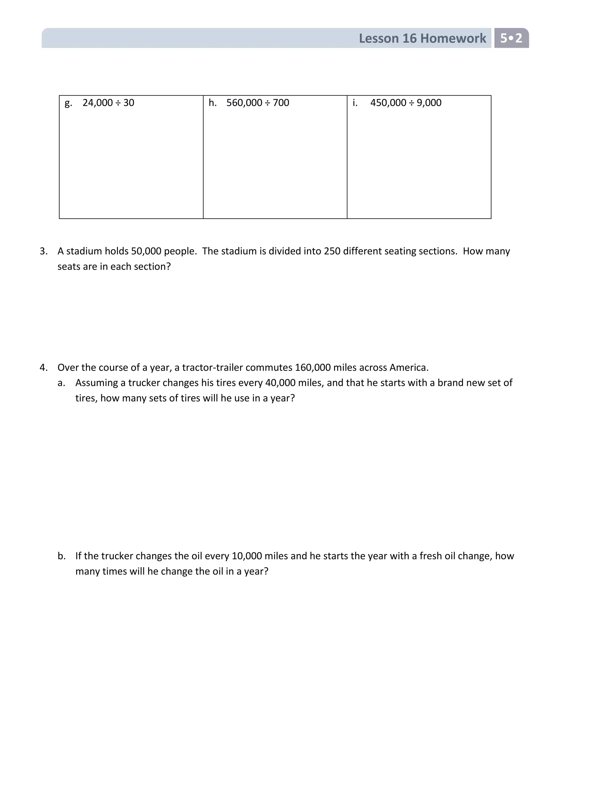 Lesson 16 Homework 5
g. 24,000 ÷ 30 h. 560,000 ÷ 700 i. 450,000 ÷ 9,000
3. A stadium holds 50,000 people. The stadium is divided into 250 different seating sections. How many
seats are in each section?
4. Over the course of a year, a tractor-trailer commutes 160,000 miles across America.
a. Assuming a trucker changes his tires every 40,000 miles, and that he starts with a brand new set of
tires, how many sets of tires will he use in a year?
b. If the trucker changes the oil every 10,000 miles and he starts the year with a fresh oil change, how
many times will he change the oil in a year?
 