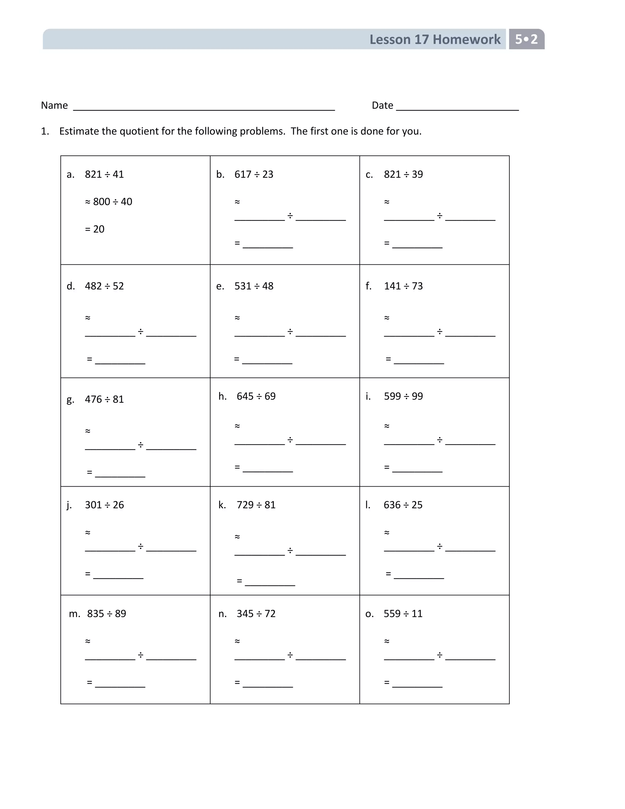 Lesson 17 Homework 5
Name Date
1. Estimate the quotient for the following problems. The first one is done for you.
a. 821 ÷ 41
≈ 800 ÷ 40
= 20
b. 617 ÷ 23
≈
_________ ÷ _________
= _________
c. 821 ÷ 39
≈
_________ ÷ _________
= _________
d. 482 ÷ 52
≈
_________ ÷ _________
= _________
e. 531 ÷ 48
≈
_________ ÷ _________
= _________
f. 141 ÷ 73
≈
_________ ÷ _________
= _________
g. 476 ÷ 81
≈
_________ ÷ _________
= _________
h. 645 ÷ 69
≈
_________ ÷ _________
= _________
i. 599 ÷ 99
≈
_________ ÷ _________
= _________
j. 301 ÷ 26
≈
_________ ÷ _________
= _________
k. 729 ÷ 81
≈
_________ ÷ _________
= _________
l. 636 ÷ 25
≈
_________ ÷ _________
= _________
m. 835 ÷ 89
≈
_________ ÷ _________
= _________
n. 345 ÷ 72
≈
_________ ÷ _________
= _________
o. 559 ÷ 11
≈
_________ ÷ _________
= _________
 