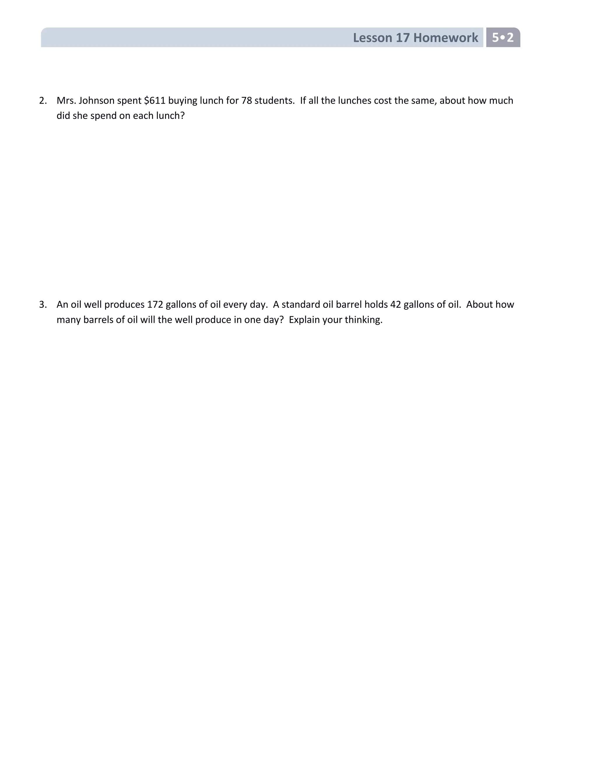Lesson 17 Homework 5
2. Mrs. Johnson spent $611 buying lunch for 78 students. If all the lunches cost the same, about how much
did she spend on each lunch?
3. An oil well produces 172 gallons of oil every day. A standard oil barrel holds 42 gallons of oil. About how
many barrels of oil will the well produce in one day? Explain your thinking.
 