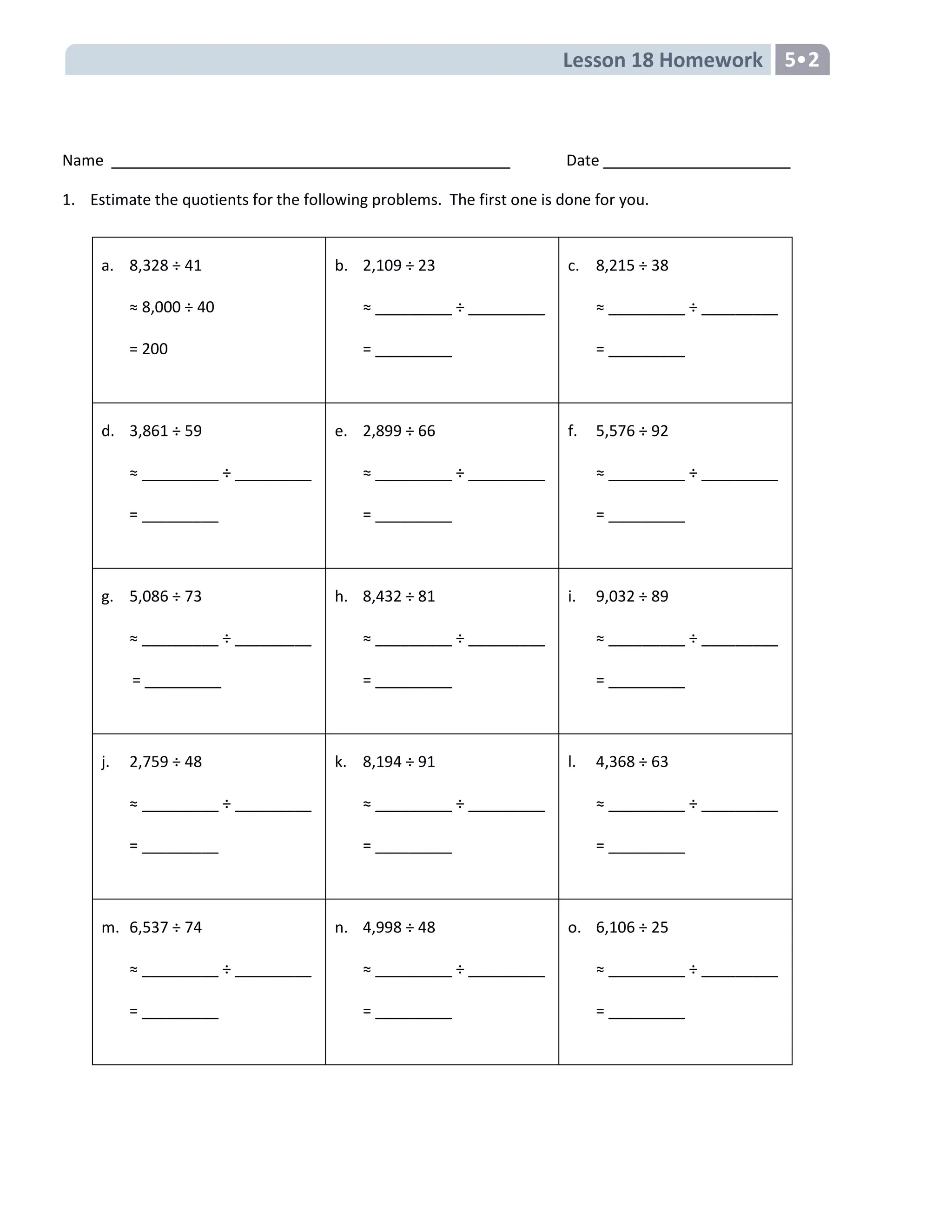 Lesson 18 Homework 5
Name Date
1. Estimate the quotients for the following problems. The first one is done for you.
a. 8,328 ÷ 41
≈ 8,000 ÷ 40
= 200
b. 2,109 ÷ 23
≈ _________ ÷ _________
= _________
c. 8,215 ÷ 38
≈ _________ ÷ _________
= _________
d. 3,861 ÷ 59
≈ _________ ÷ _________
= _________
e. 2,899 ÷ 66
≈ _________ ÷ _________
= _________
f. 5,576 ÷ 92
≈ _________ ÷ _________
= _________
g. 5,086 ÷ 73
≈ _________ ÷ _________
= _________
h. 8,432 ÷ 81
≈ _________ ÷ _________
= _________
i. 9,032 ÷ 89
≈ _________ ÷ _________
= _________
j. 2,759 ÷ 48
≈ _________ ÷ _________
= _________
k. 8,194 ÷ 91
≈ _________ ÷ _________
= _________
l. 4,368 ÷ 63
≈ _________ ÷ _________
= _________
m. 6,537 ÷ 74
≈ _________ ÷ _________
= _________
n. 4,998 ÷ 48
≈ _________ ÷ _________
= _________
o. 6,106 ÷ 25
≈ _________ ÷ _________
= _________
 