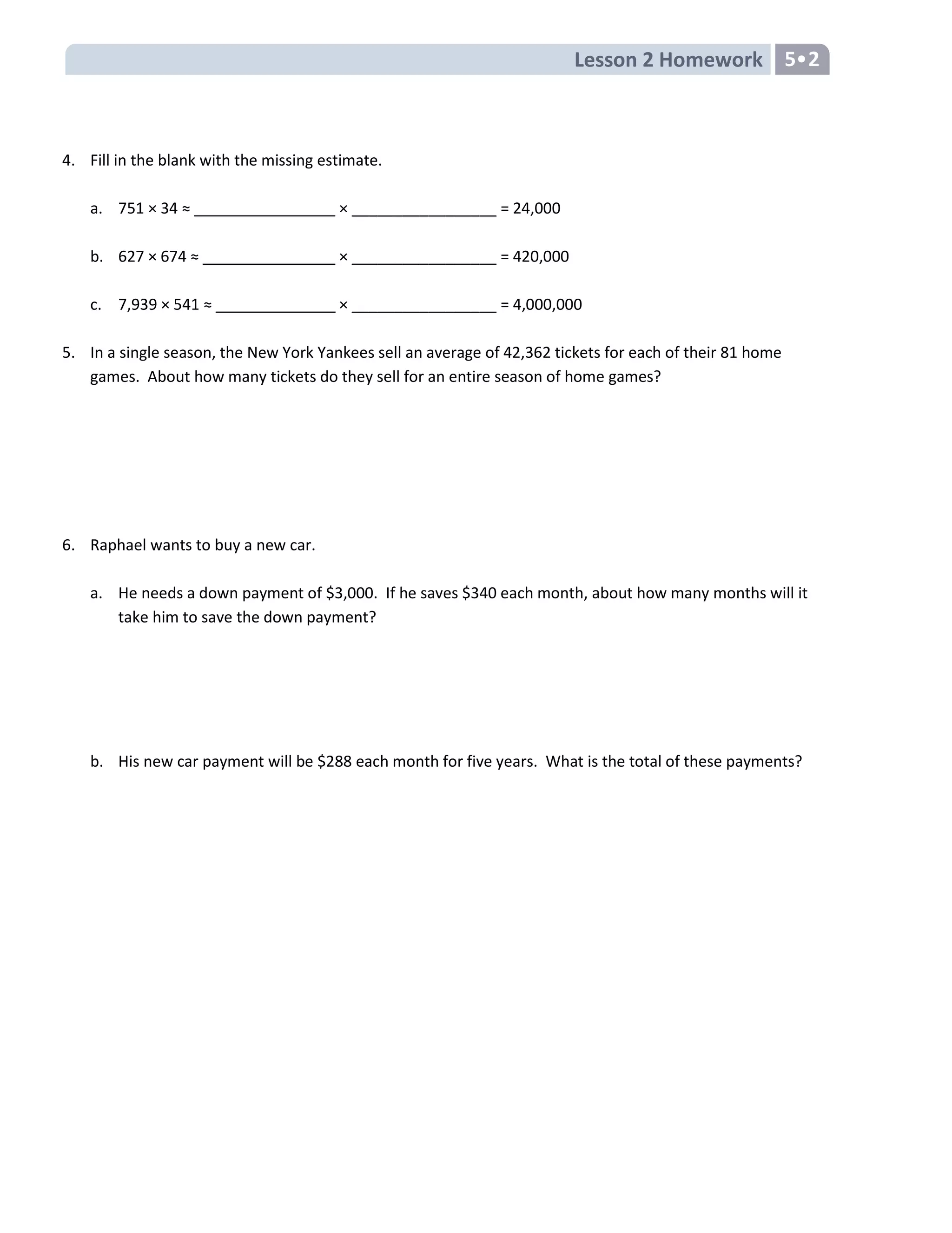 Lesson 2 Homework 5•2
4. Fill in the blank with the missing estimate.
a. 751 × 34 ≈ × _________________ = 24,000
b. 627 × 674 ≈ × _________________ = 420,000
c. 7,939 × 541 ≈ × _________________ = 4,000,000
5. In a single season, the New York Yankees sell an average of 42,362 tickets for each of their 81 home
games. About how many tickets do they sell for an entire season of home games?
6. Raphael wants to buy a new car.
a. He needs a down payment of $3,000. If he saves $340 each month, about how many months will it
take him to save the down payment?
b. His new car payment will be $288 each month for five years. What is the total of these payments?
 