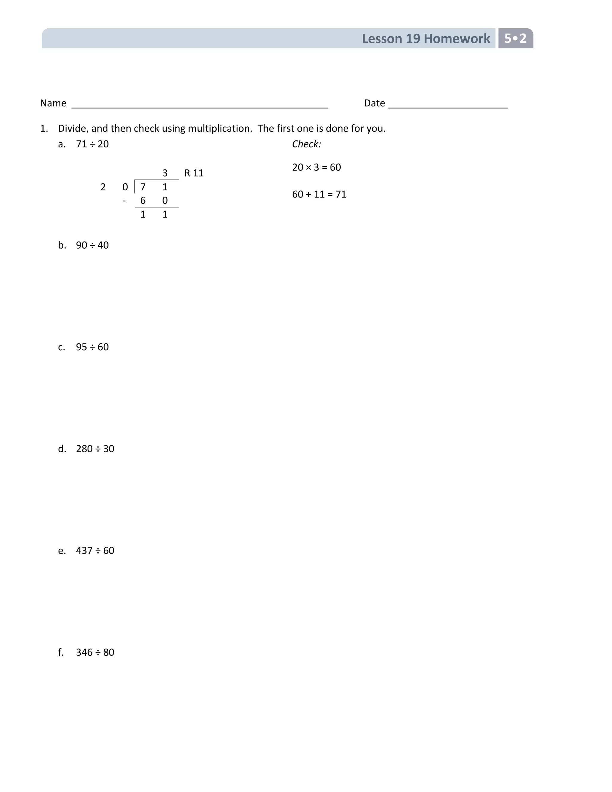 Lesson 19 Homework 5
Name Date
1. Divide, and then check using multiplication. The first one is done for you.
a. 71 ÷ 20 Check:
20 × 3 = 60
60 + 11 = 71
b. 90 ÷ 40
c. 95 ÷ 60
d. 280 ÷ 30
e. 437 ÷ 60
f. 346 ÷ 80
3 R 11
2 0 7 1
- 6 0
1 1
 