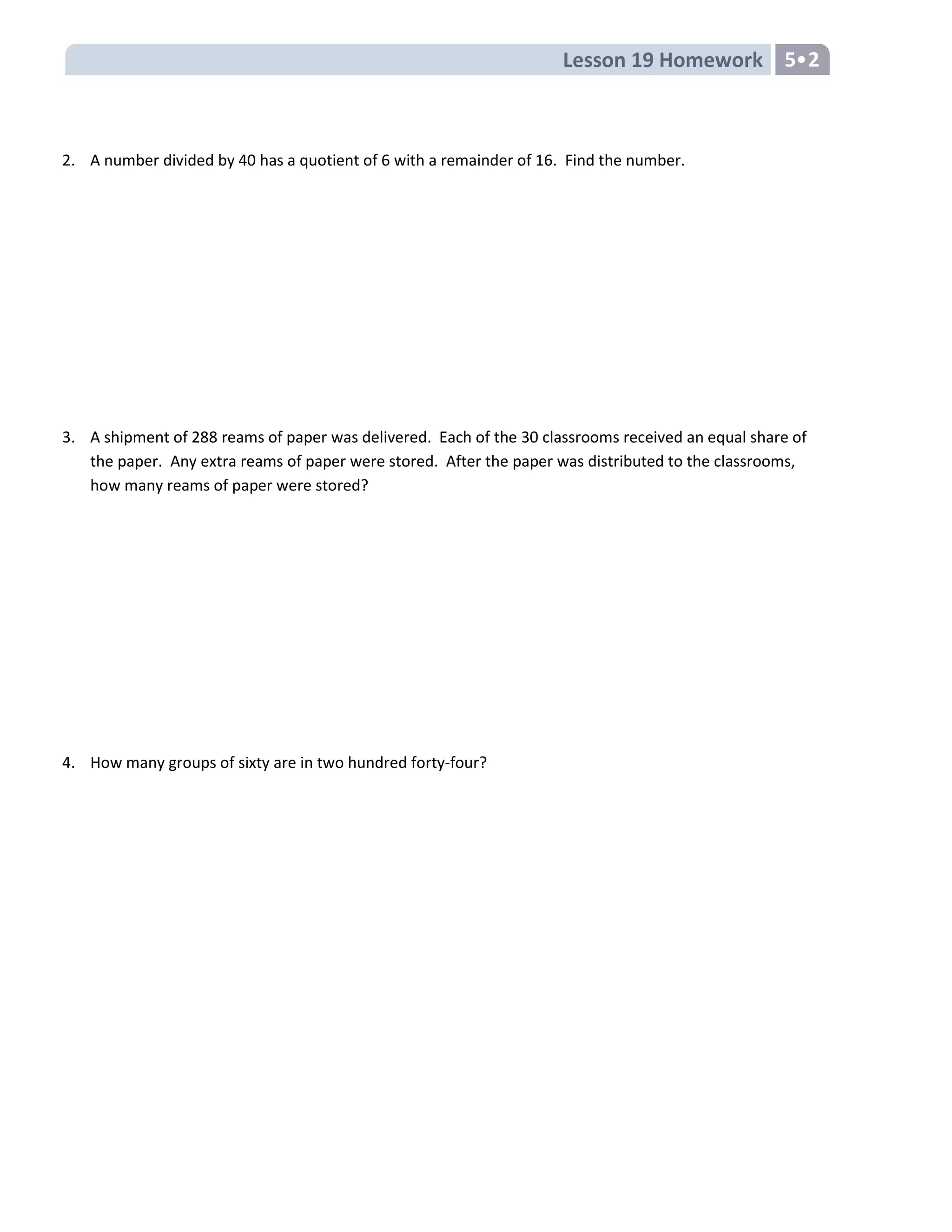 Lesson 19 Homework 5
2. A number divided by 40 has a quotient of 6 with a remainder of 16. Find the number.
3. A shipment of 288 reams of paper was delivered. Each of the 30 classrooms received an equal share of
the paper. Any extra reams of paper were stored. After the paper was distributed to the classrooms,
how many reams of paper were stored?
4. How many groups of sixty are in two hundred forty-four?
 