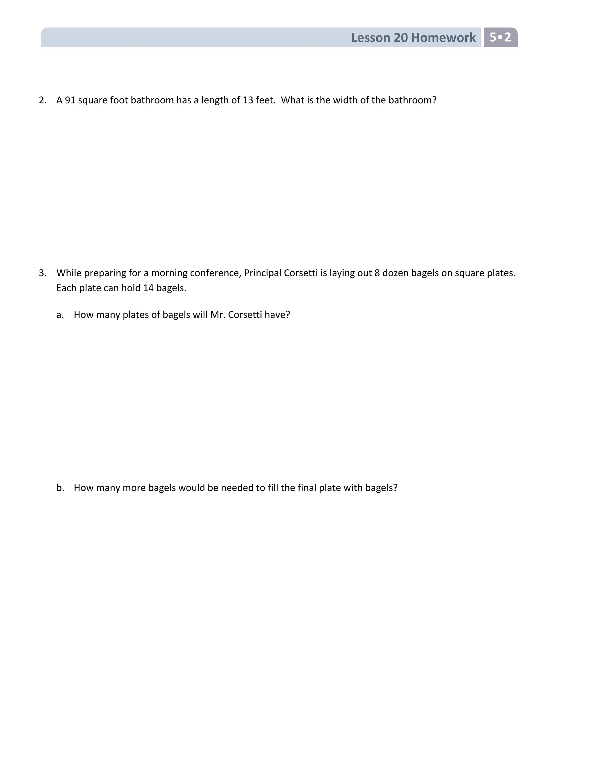 Lesson 20 Homework 5•2
2. A 91 square foot bathroom has a length of 13 feet. What is the width of the bathroom?
3. While preparing for a morning conference, Principal Corsetti is laying out 8 dozen bagels on square plates.
Each plate can hold 14 bagels.
a. How many plates of bagels will Mr. Corsetti have?
b. How many more bagels would be needed to fill the final plate with bagels?
 