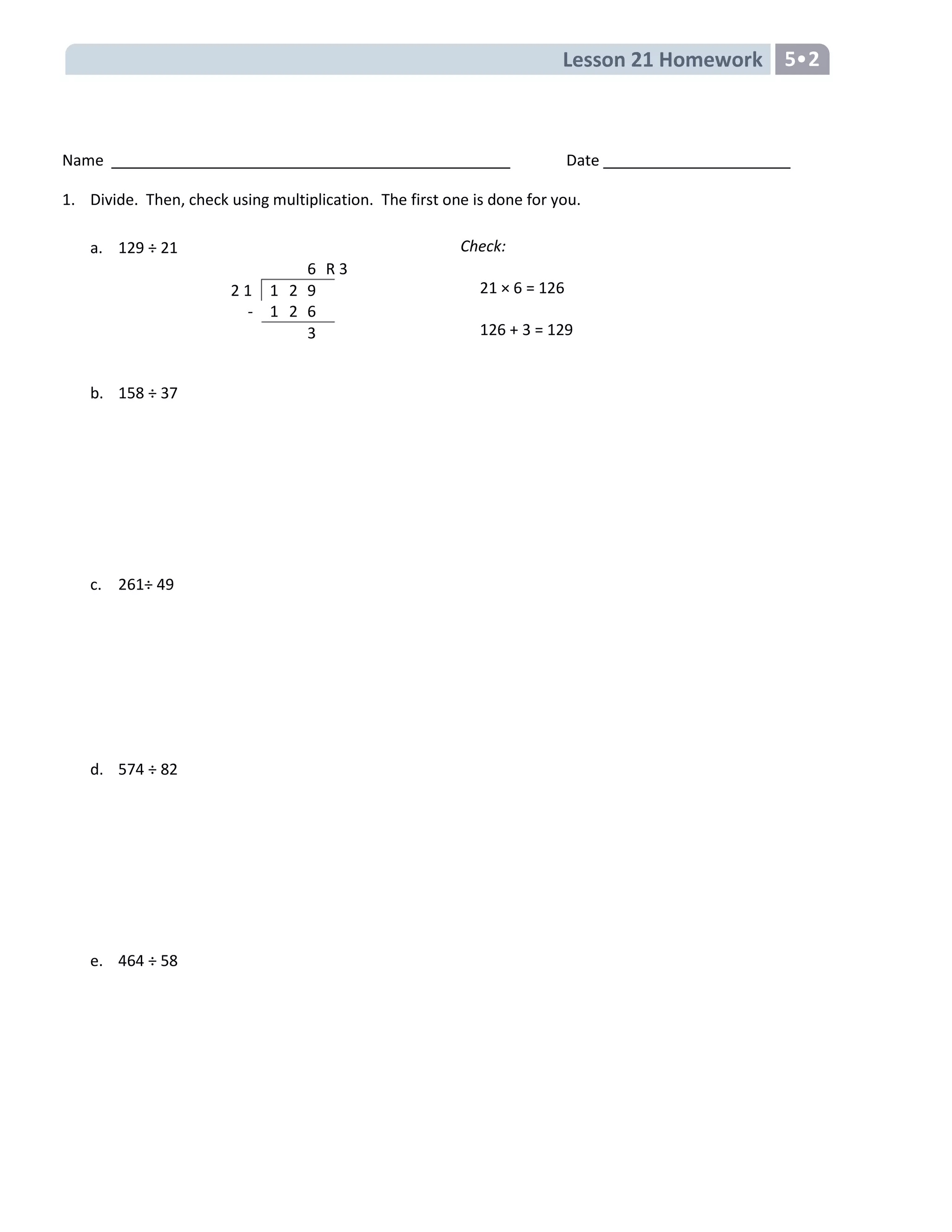 Lesson 21 Homework 5•2
Name Date
1. Divide. Then, check using multiplication. The first one is done for you.
a. 129 ÷ 21
b. 158 ÷ 37
c. 261÷ 49
d. 574 ÷ 82
e. 464 ÷ 58
Check:
21 × 6 = 126
126 + 3 = 129
6 R 3
2 1 1 2 9
- 1 2 6
3
 