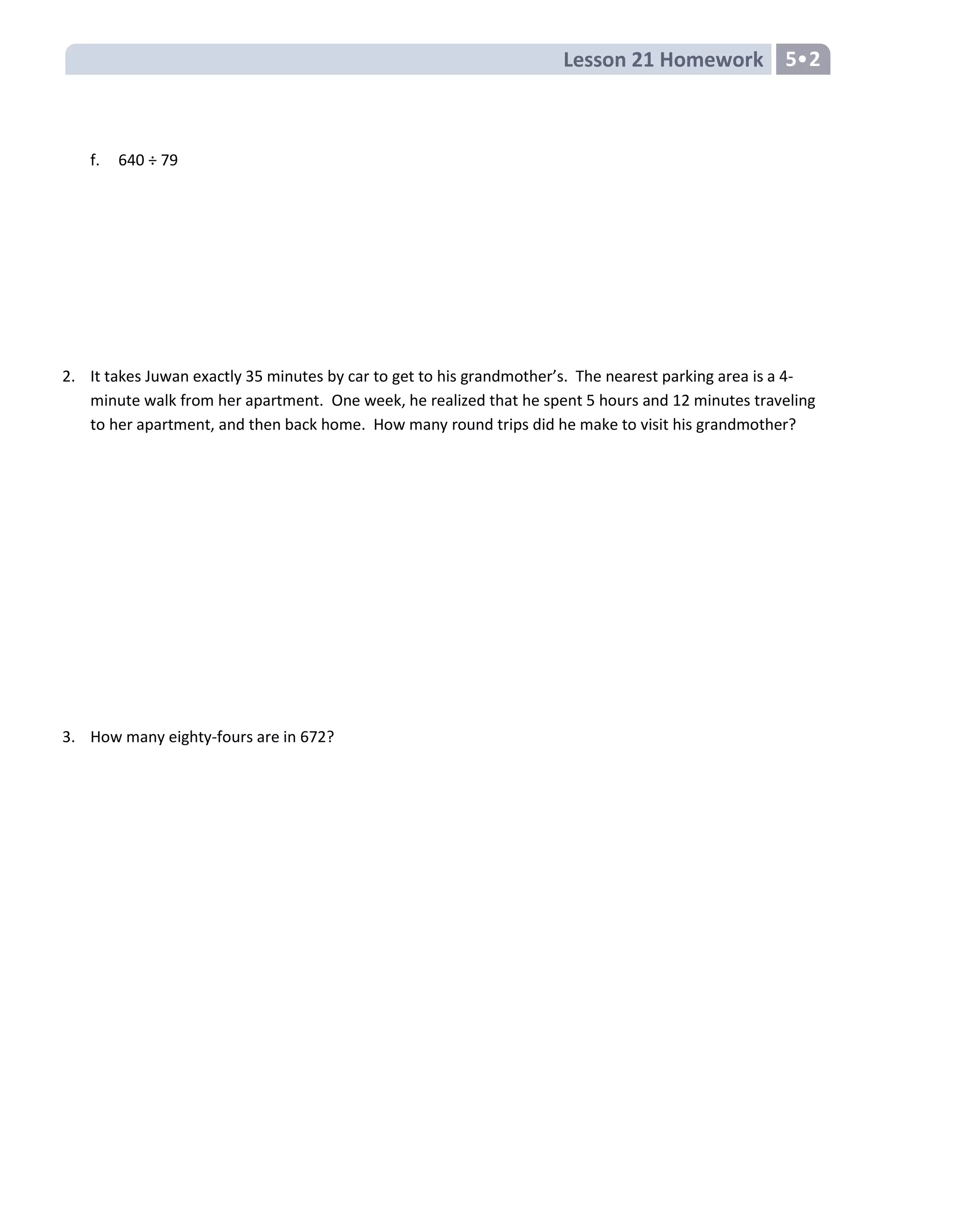 Lesson 21 Homework 5•2
f. 640 ÷ 79
2. It takes Juwan exactly 35 minutes by car to get to his grandmother’s. The nearest parking area is a 4-
minute walk from her apartment. One week, he realized that he spent 5 hours and 12 minutes traveling
to her apartment, and then back home. How many round trips did he make to visit his grandmother?
3. How many eighty-fours are in 672?
 