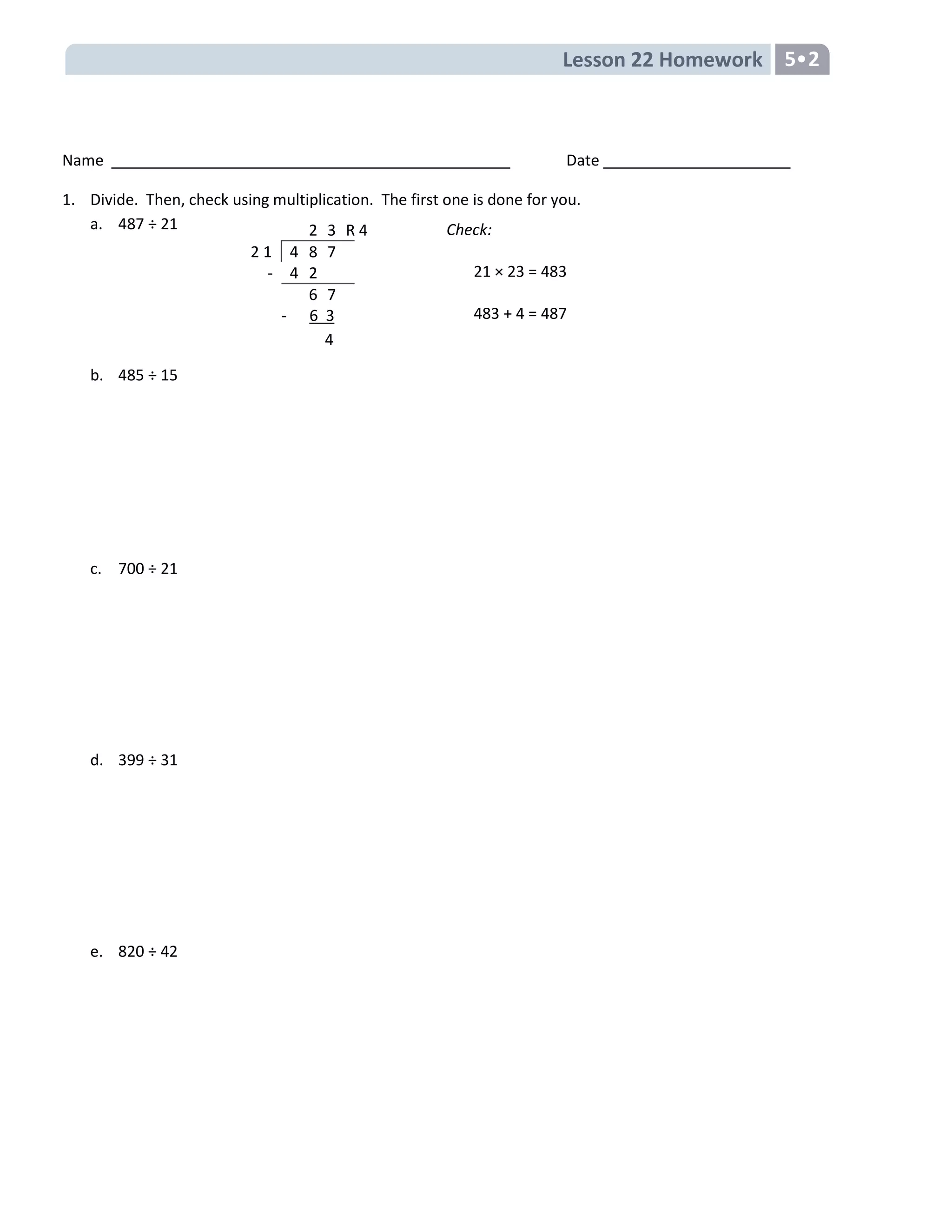 Lesson 22 Homework 5•2
Name Date
1. Divide. Then, check using multiplication. The first one is done for you.
a. 487 ÷ 21
b. 485 ÷ 15
c. 700 ÷ 21
d. 399 ÷ 31
e. 820 ÷ 42
Check:
21 × 23 = 483
483 + 4 = 487
2 3 R 4
2 1 4 8 7
- 4 2
6 7
- 6 3
4
 