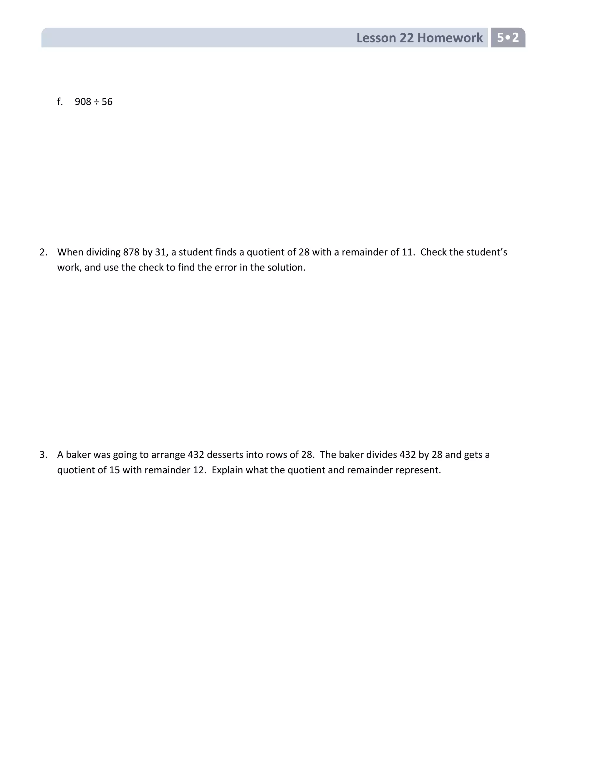 Lesson 22 Homework 5•2
f. 908 ÷ 56
2. When dividing 878 by 31, a student finds a quotient of 28 with a remainder of 11. Check the student’s
work, and use the check to find the error in the solution.
3. A baker was going to arrange 432 desserts into rows of 28. The baker divides 432 by 28 and gets a
quotient of 15 with remainder 12. Explain what the quotient and remainder represent.
 