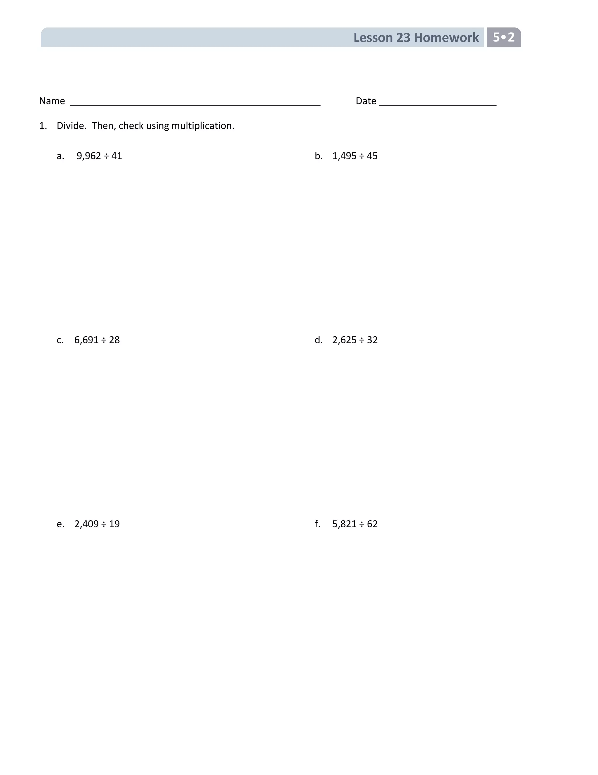 Lesson 23 Homework 5•2
Name Date
1. Divide. Then, check using multiplication.
a. 9,962 ÷ 41
c. 6,691 ÷ 28
e. 2,409 ÷ 19
b. 1,495 ÷ 45
d. 2,625 ÷ 32
f. 5,821 ÷ 62
 