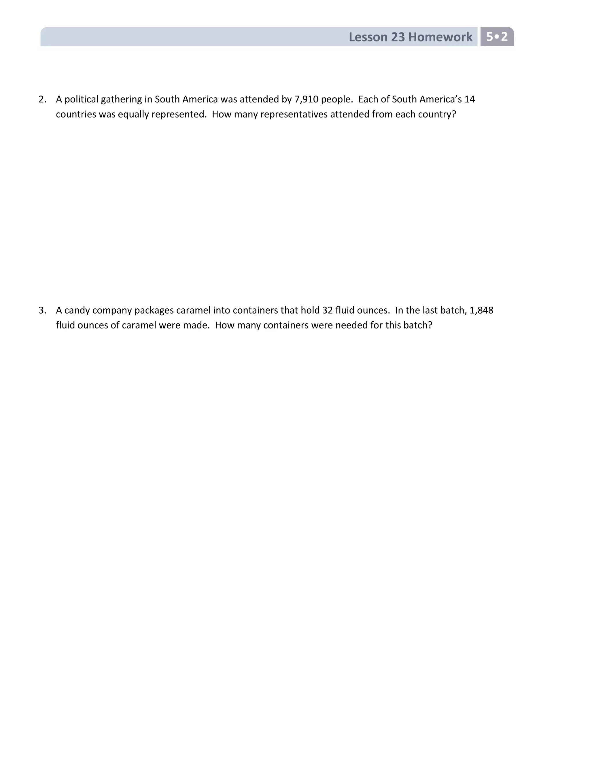 Lesson 23 Homework 5•2
2. A political gathering in South America was attended by 7,910 people. Each of South America’s 14
countries was equally represented. How many representatives attended from each country?
3. A candy company packages caramel into containers that hold 32 fluid ounces. In the last batch, 1,848
fluid ounces of caramel were made. How many containers were needed for this batch?
 