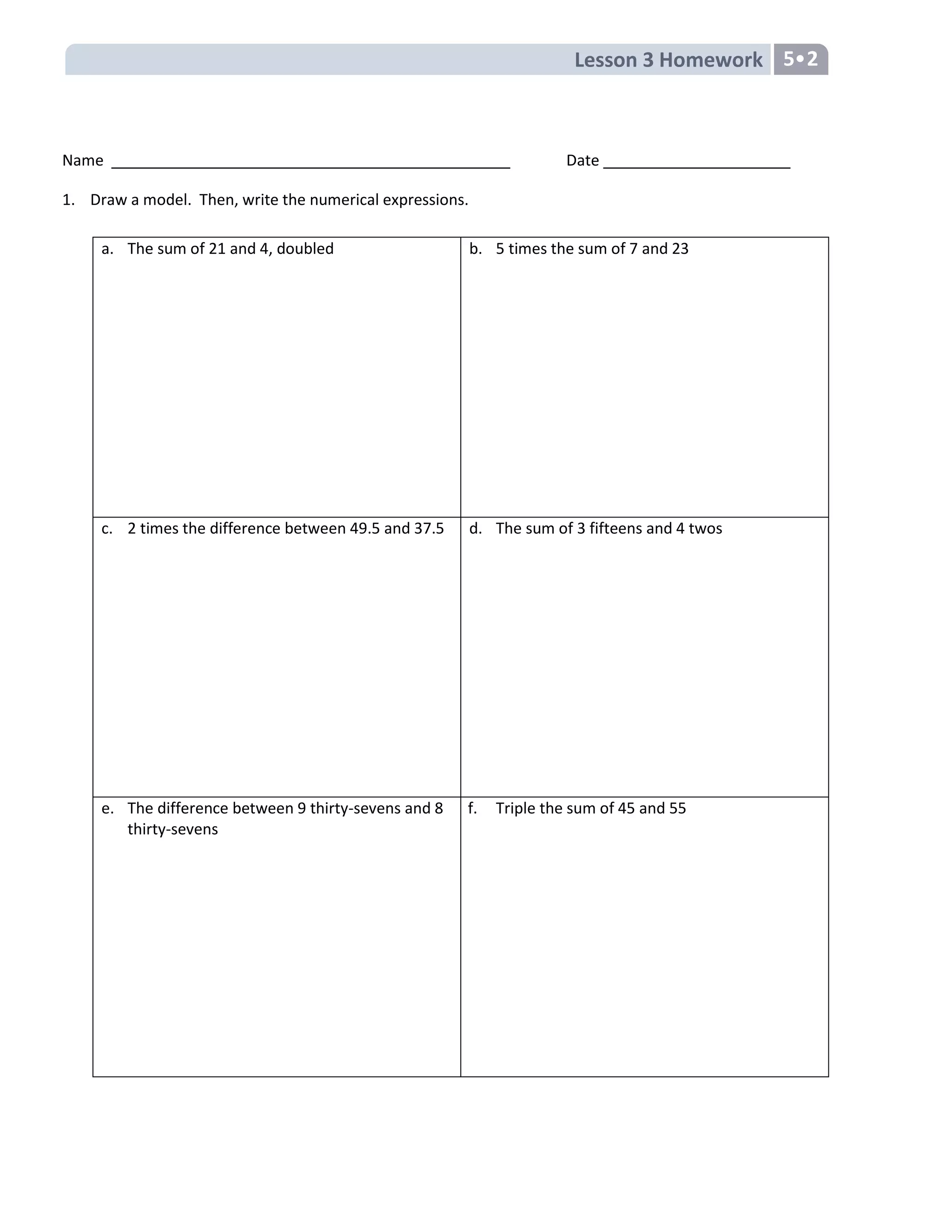Lesson 3 Homework 5
Name Date
1. Draw a model. Then, write the numerical expressions.
a. The sum of 21 and 4, doubled b. 5 times the sum of 7 and 23
c. 2 times the difference between 49.5 and 37.5 d. The sum of 3 fifteens and 4 twos
e. The difference between 9 thirty-sevens and 8
thirty-sevens
f. Triple the sum of 45 and 55
 