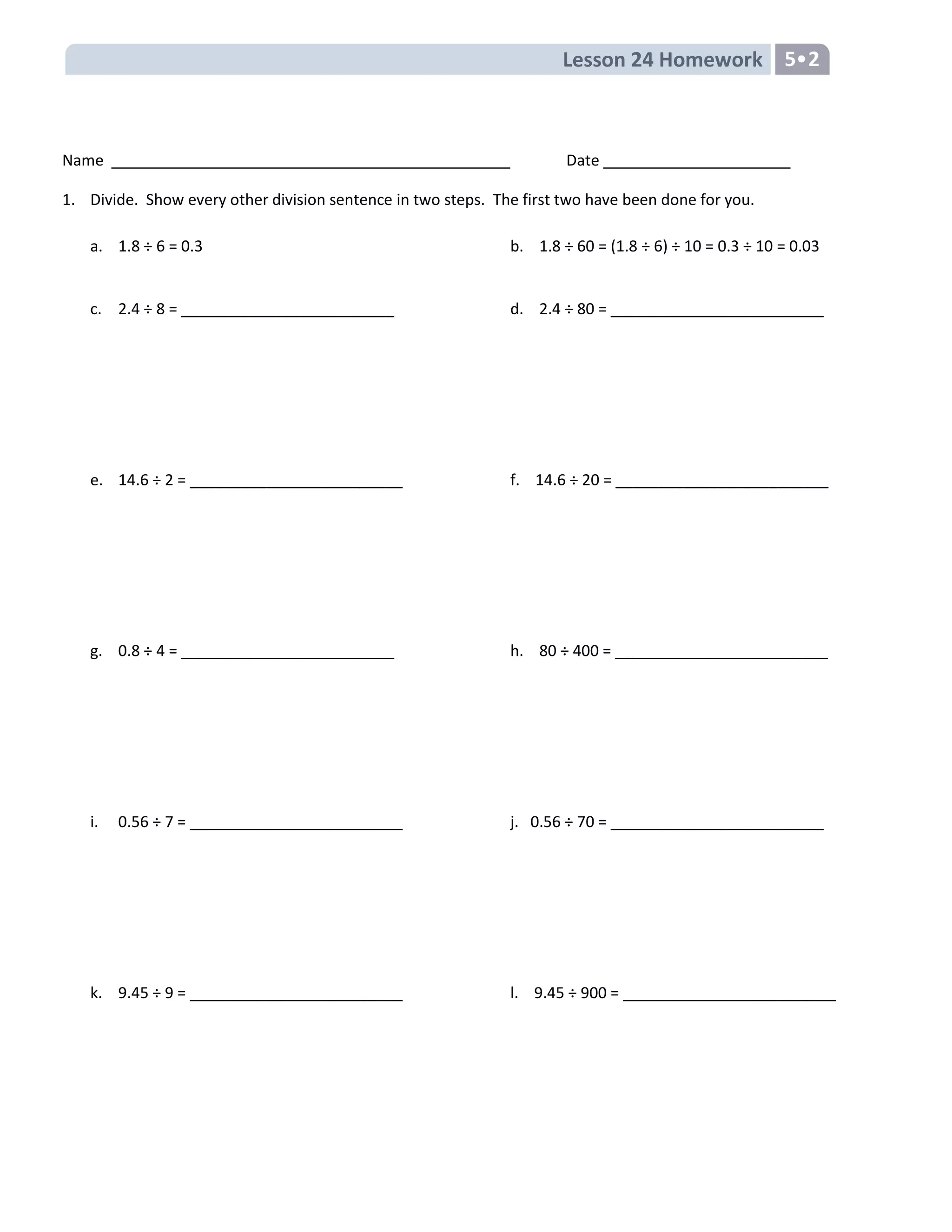 Lesson 24 Homework 5•2
Name Date
1. Divide. Show every other division sentence in two steps. The first two have been done for you.
a. 1.8 ÷ 6 = 0.3 b. 1.8 ÷ 60 = (1.8 ÷ 6) ÷ 10 = 0.3 ÷ 10 = 0.03
c. 2.4 ÷ 8 = _________________________ d. 2.4 ÷ 80 = _________________________
e. 14.6 ÷ 2 = _________________________ f. 14.6 ÷ 20 = _________________________
g. 0.8 ÷ 4 = _________________________ h. 80 ÷ 400 = _________________________
i. 0.56 ÷ 7 = _________________________ j. 0.56 ÷ 70 = _________________________
k. 9.45 ÷ 9 = _________________________ l. 9.45 ÷ 900 = _________________________
 