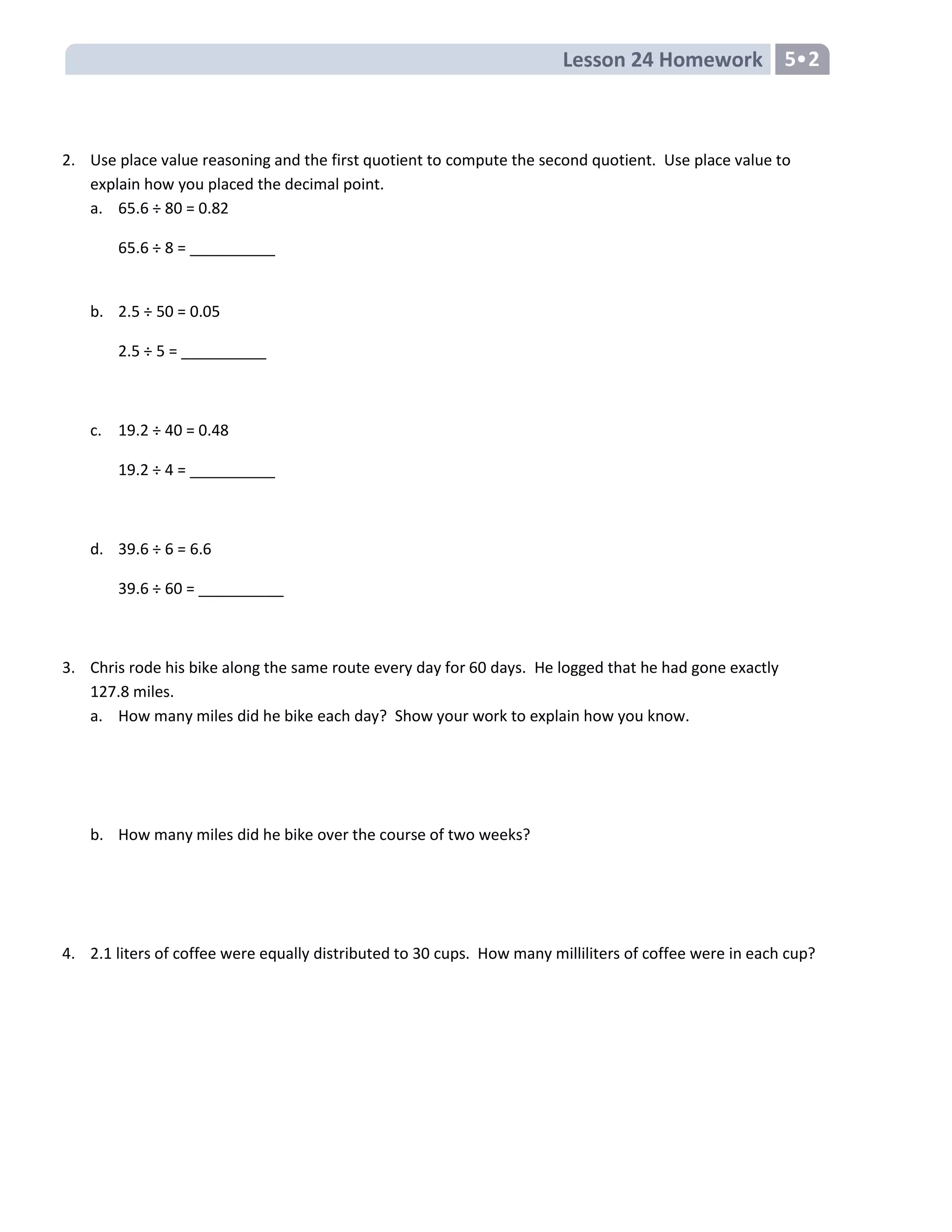 Lesson 24 Homework 5•2
2. Use place value reasoning and the first quotient to compute the second quotient. Use place value to
explain how you placed the decimal point.
a. 65.6 ÷ 80 = 0.82
65.6 ÷ 8 = __________
b. 2.5 ÷ 50 = 0.05
2.5 ÷ 5 = __________
c. 19.2 ÷ 40 = 0.48
19.2 ÷ 4 = __________
d. 39.6 ÷ 6 = 6.6
39.6 ÷ 60 = __________
3. Chris rode his bike along the same route every day for 60 days. He logged that he had gone exactly
127.8 miles.
a. How many miles did he bike each day? Show your work to explain how you know.
b. How many miles did he bike over the course of two weeks?
4. 2.1 liters of coffee were equally distributed to 30 cups. How many milliliters of coffee were in each cup?
 
