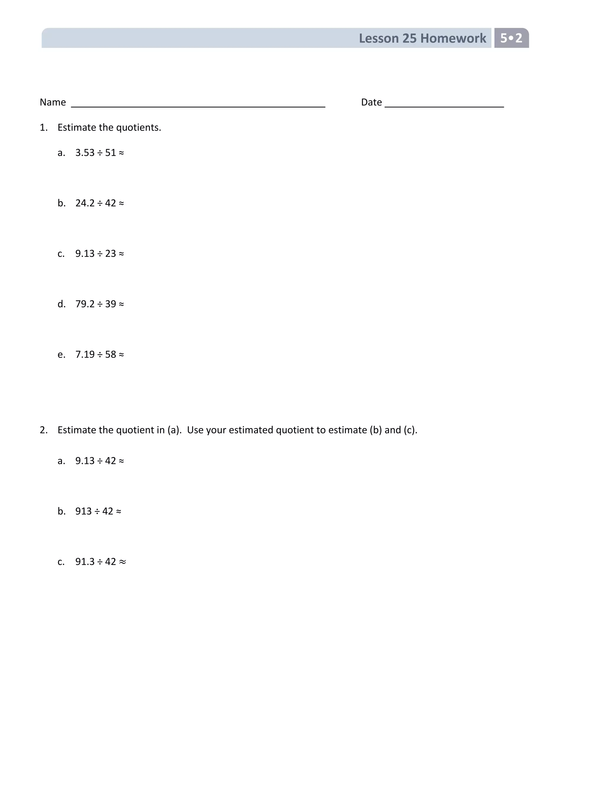 Lesson 25 Homework 5
Name Date
1. Estimate the quotients.
a. 3.53 ÷ 51 ≈
b. 24.2 ÷ 42 ≈
c. 9.13 ÷ 23 ≈
d. 79.2 ÷ 39 ≈
e. 7.19 ÷ 58 ≈
2. Estimate the quotient in (a). Use your estimated quotient to estimate (b) and (c).
a. 9.13 ÷ 42 ≈
b. 913 ÷ 42 ≈
c. 91.3 ÷ 42
 