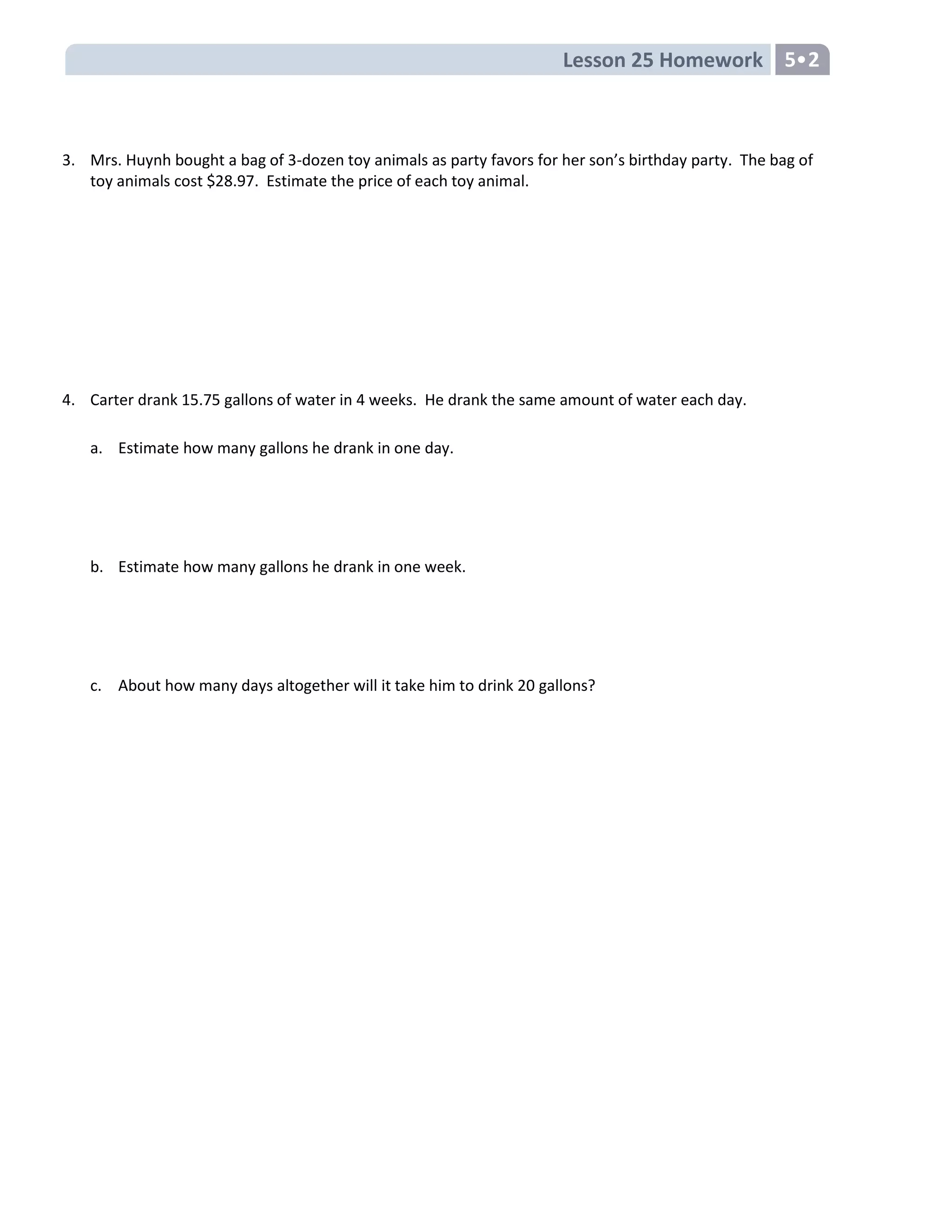 Lesson 25 Homework 5
3. Mrs. Huynh bought a bag of 3-dozen toy animals as party favors for her son’s birthday party. The bag of
toy animals cost $28.97. Estimate the price of each toy animal.
4. Carter drank 15.75 gallons of water in 4 weeks. He drank the same amount of water each day.
a. Estimate how many gallons he drank in one day.
b. Estimate how many gallons he drank in one week.
c. About how many days altogether will it take him to drink 20 gallons?
 
