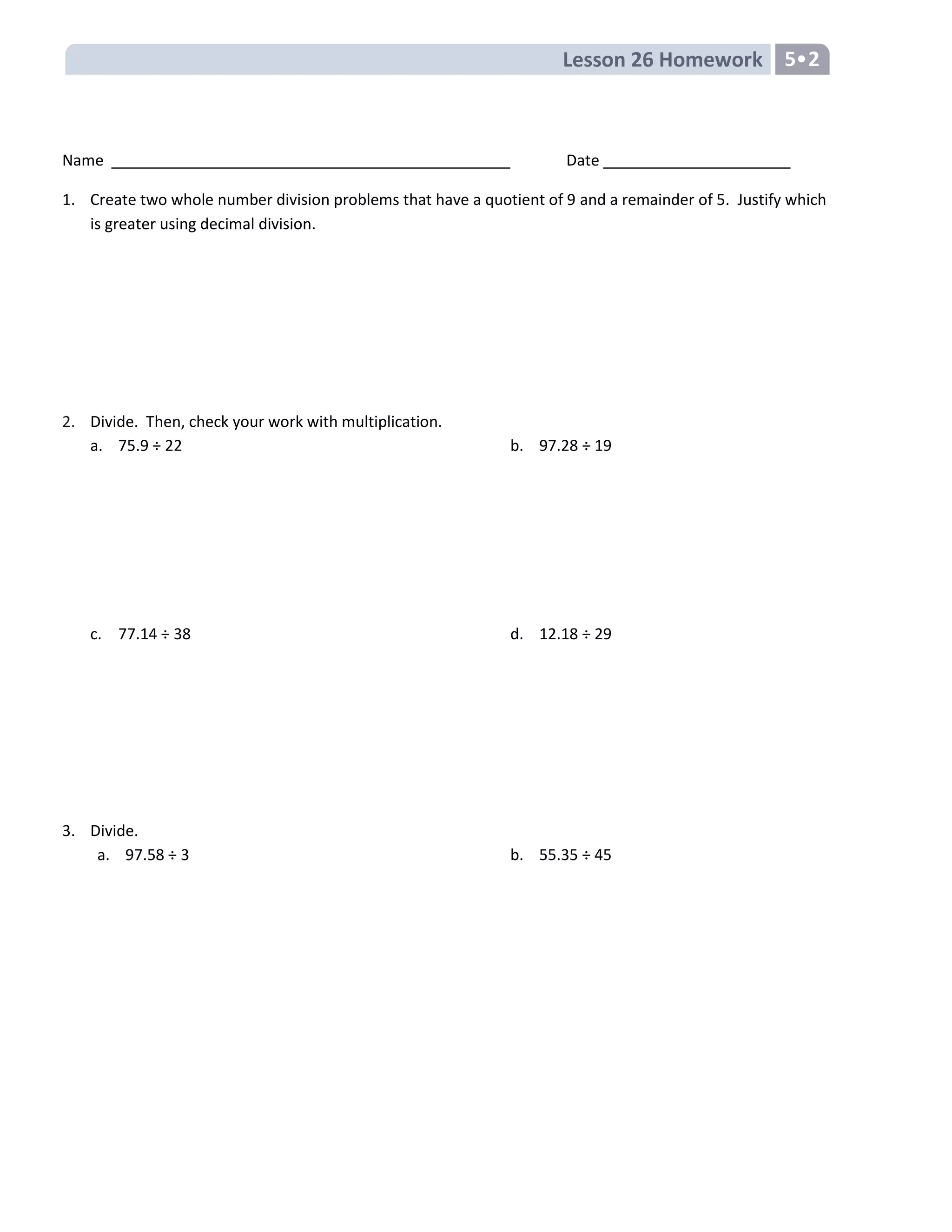 Lesson 26 Homework 5•2
Name Date
1. Create two whole number division problems that have a quotient of 9 and a remainder of 5. Justify which
is greater using decimal division.
2. Divide. Then, check your work with multiplication.
a. 75.9 ÷ 22 b. 97.28 ÷ 19
c. 77.14 ÷ 38 d. 12.18 ÷ 29
3. Divide.
a. 97.58 ÷ 3 b. 55.35 ÷ 45
 